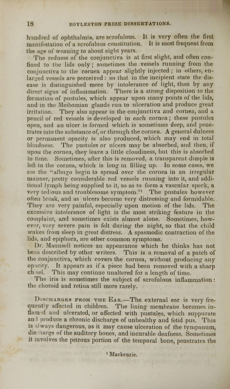 hundred of ophthalmia, are scrofulous. It is very often the first manifestation of a scrofulous constitution. It is most frequent from the aoe of weaning to about eight years. The redness of the conjunctiva is at first slight, and often con- fined to the lids only; sometimes the vessels running from the conjunctiva to the cornea appear slightly injected ; in others, en- larged vessels are perceived: so that in the incipient state the dis- ease is distinguished more by intolerance of light, than by any direct signs of inflammation. There is a strong disposition to the formation of pustules, which appear upon many points of the lids, and in the Meibomian glands run to ulceration and produce great irritation. They also appear in the conjunctiva and cornea, and a pencil of red vessels is developed in each cornea; these pustules open, and an ulcer is formed which is sometimes deep, and pene- trates into the substance of, or through the cornea. A general dulness or permanent opacity is also produced, which may end in total blindness. The pustules or ulcers may be absorbed, and then, if upon the cornea, they leave a little cloudiness, but this is absorbed in time. Sometimes, after this is removed, a transparent dimple is left in the cornea, which is long in filling up. In some cases, we see the albugo begin to spread over the cornea in an irregular manner, pretty considerable red vessels running into it, and addi- tional lymph being supplied to it, so as to form a vascular speck, a very tedious and troublesome symptom.1 The pustules however often break, and as ulcers become very distressing and formidable. They are very painful, especially upon motion of the lids. The excessive intolerance of light is the most striking feature in the complaint, and sometimes exists almost alone. Sometimes, how- ever, very severe pain is felt during the night, so that the child wakes from sleep in great distress. A spasmodic contraction of the lids, and epiphora, are other common symptoms. Dr. Maunsell notices an appearance which he thinks has not been described by other writers. This is a removal of a patch of the conjunctiva, which covers the cornea, without producing any opicity. It appears as if a piece had been removed with a sharp chisel. This may continue unaltered for a len°-th of time. The iris is sometimes the subject of scrofulous inflammation: the choroid and retina still more rarely. Discharges from the Ear.—The external ear is very fre- quently affected in children. The lining membrane becomes in- flat n 'd and ulcerated, or affected with pustules, which suppurate an I produce a chronic discharge of unhealthy and fetid pus. This is 11 ways dangerous, as it may cause ulceration of the tympanum, dis large of the auditory bones, and incurable deafness. Sometimes it involves the petrous portion of the temporal bone, penetrates the 1 Mackenzie.