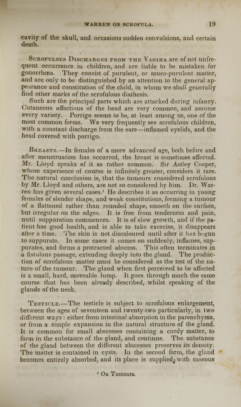 cavity of the skull, and occasions sudden convulsions, and certain death. Scrofulous Discharges from the Vagina are of not unfre- quent occurrence in children, and are liable to be mistaken for gonorrhoea. They consist of purulent, or muco-purulent matter, and are only to be distinguished by an attention to the general ap- pearance and constitution of the child, in whom we shall generally find other marks of the scrofulous diathesis. Such are the principal parts which are attacked during infancy. Cutaneous affections of the head are very common, and assume every variety. Porrigo seems to be, at least among us, one of the most common forms. We very frequently see scrofulous children, with a constant discharge from the ears—inflamed eyelids, and the head covered with porrigo. Breasts.—In females of a more advanced age, both before and after menstruation has occurred, the breast is sometimes affected. Mr. Lloyd speaks of it as rather common. Sir Astley Cooper, whose experience of course is infinitely greater, considers it rare. The natural conclusion is, that the tumours considered scrofulous by Mr. Lloyd and others, are not so considered by him. Dr. War- ren has given several cases.1 He describes it as occurring in young females of slender shape, and weak constitutions, forming a tumour of a flattened rather than rounded shape, smooth on the surface, but irregular on the edges. It is free from tenderness and pain, until suppuration commences. It is of slow growth, and if the pa- tient has good health, and is able to take exercise, it disappears after a time. The skin is not discoloured until after it has begun to suppurate. In some cases it comes on suddenly, inflames, sup- purates, and forms a protracted abscess. This often terminates in a fistulous passage, extending deeply into the gland. The produc- tion of scrofulous matter must be considered as the test of the na- ture of the tumour. The gland when first perceived to be affected is a small, hard, moveable lump. It goes through much the same course that has been already described, whilst speaking of the glands of the neck. Testicle.—The testicle is subject to scrofulous enlargement, between the ages of seventeen and twenty-two particularly, in two different ways : either from intestinal absorption in the parenchyma, or from a simple expansion in the natural structure of the gland. It is common for small abscesses containing a curdy matter, to form in the substance of the gland, and continue. The substance of the gland between the different abscesses preserves its density. The matter is contained in cysts. In the second form, the gland becomes entirely absorbed, and its place is supplied^ with caseous 1 On Tumours.