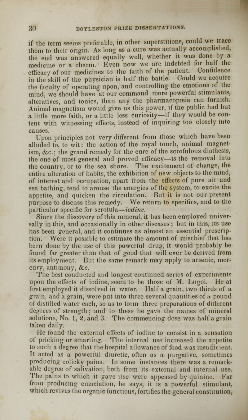 if the term seems preferable, in other superstitions, could we trace them to their origin. As long as a cure was actually accomplished, the end was answered equally well, whether it was done by a medicine or a charm. Even now we are indebted for half the efficacy of our medicines to the faith of the patient. Confidence in the skill of the physician is half the battle. Could we acquire the faculty of operating upon, and controlling the emotions of the mind, we should have at our command more powerful stimulants, alteratives, and tonics, than any the pharmacopoeia can furnish. Animal magnetism would give us this power, if the public had but a little more faith, or a little less curiosity—if they would be con- tent with witnessing effects, instead of inquiring too closely into causes. Upon principles not very different from those which have been alluded to, to wit: the action of the royal touch, animal magnet- ism, <fcc; the grand remedy for the cure of the scrofulous diathesis, the one of most general and proved efficacy—is the removal into the country, or to the sea shore. The excitement of change, the entire alteration of habits, the exhibition of new objects to the mind, of interest and occupation, apart from the effects of pure air and sea bathing, tend to arouse the energies of the system, to excite the appetite, and quicken the circulation. But it is not our present purpose to discuss this remedy. We return to specifics, and to the particular specific for scrofula—iodine. Since the discovery of this mineral, it has been employed univer- sally in this, and occasionally in other diseases ; but in this, its use has been general, and it continues as almost an essential prescrip- tion. Were it possible to estimate the amount of mischief that has been done by the use of this powerful drug, it would probably be found far greater than that of good that will ever be derived from its employment. But the same remark may apply to arsenic, mer- cury, antimony, &c. The best conducted and longest continued series of experiments upon the effects of iodine, seem to be those of M. Lugol. He at first employed it dissolved in water. Haifa grain, two thirds of a grain, and a grain, were put into three several quantities of a pound of distilled water each, so as to form three preparations of different degrees of strength ; and to these he gave the names of mineral solutions, No. 1, 2, and 3. The commencing dose was half a grain taken daily. He found the external effects of iodine to consist in a sensation of pricking or smarting. The internal use increased the appetite to such a degree that the hospital allowance of food was insufficient. It acted as a powerful diuretic, often as a purgative, sometimes producing colicky pains. In some instances there was a remark- able degree of salivation, both from its external and internal use. The pains to which it gave rise were appeased by quinine. Far from producing emaciation, he says, it is a powerful stimulant, which revives the organic functions, fortifies the general constitution,