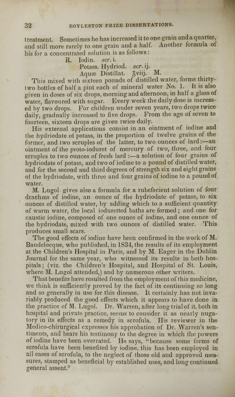 treatment. Sometimes he has increased it to one grain and a quarter, and still more rarely to one grain and a half. Another formula of his for a concentrated solution is as follows : R. Iodin. sa\ i. Potass. Hydriod. scr. ij. Aquae Distillat. gviij. M. This mixed with sixteen pounds of distilled water, forms thirty- two bottles of half a pint each of mineral water No. 1. It is also given in doses of six drops, morning and afternoon, in half a glass of water, flavoured with sugar. Every week the daily dose is increas- ed by two drops. For children under seven years, two drops twice daily, gradually increased to five drops. From the age of seven to fourteen, sixteen drops are given twice daily. His external applications consist in an ointment of iodine and the hydriodate of potass, in the proportion of twelve grains of the former, and two scruples of the latter, to two ounces of lard:—an ointment of the proto-ioduret of mercury of two, three, and four scruples to two ounces of fresh lard :—a solution of four grains of hydriodate of potass, and two of iodine to a pound of distilled water, and for the second and third degrees of strength six and eight grains of the hydriodate, with three and four grains of iodine to a pound of water. M. Lugol gives also a formula for a rubefacient solution of four drachms of iodine, an ounce of the hydriodate of potass, to six ounces of distilled water, by adding which to a sufficient quantity of warm water, the local ioduretted baths are formed ; and one for caustic iodine, composed of one ounce of iodine, and one ounce of the hydriodate, mixed with two ounces of distilled water. This produces small scars. The good effects of iodine have been confirmed in the work of M. Baudelocque, who published, in 1834, the results of its employment at the Children's Hospital in Paris, and by M. Eager in the Dublin Journal for the same year, who witnessed its results in both hos- pitals; (viz. the Children's Hospital, and Hospital of St. Louis, where M. Lugol attended,) and by numerous other writers. That benefits have resulted from the employment of this medicine, we think is sufficiently proved by the fact of its continuing so long and so generally in use for this disease. It certainly has not inva- riably produced the good effects which it appears to have done in the practice of M. Lugol. Dr. Warren, after long trial of it, both in hospital and private practice, seems to consider it as nearly nuga- tory in its effects as a remedy in scrofula. His reviewer in the Medico-chirurgical expresses his approbation of Dr. Warren's sen- timents, and bears his testimony to the degree in which the powers of iodine have been overrated. He says, because some forms of scrofula have been benefited by iodine, this has been employed in all cases of scrofula, to the neglect of those old and approved mea- sures, stamped as beneficial by established uses, and long continued general assent.