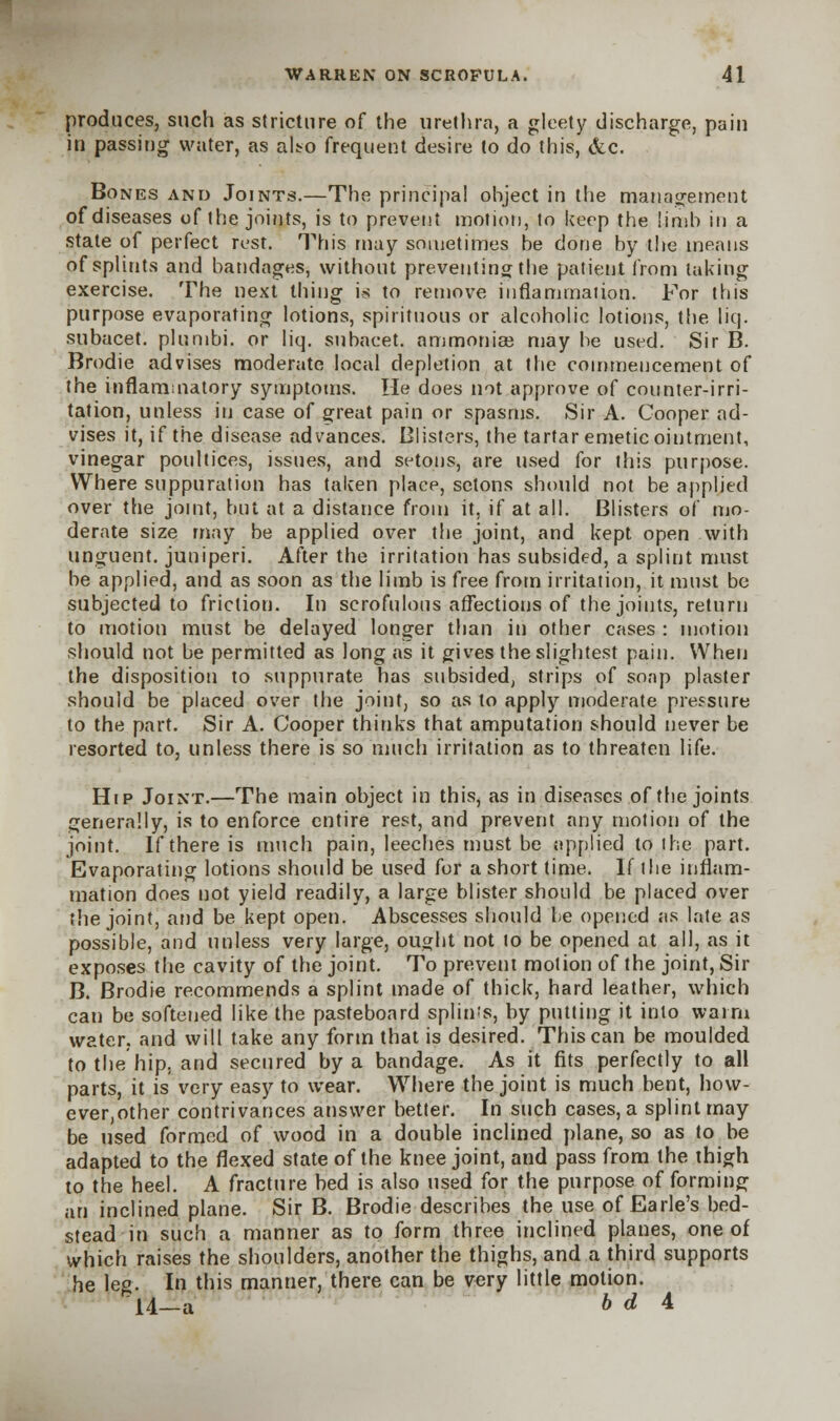 produces, such as stricture of the urethra, a gleety discharge, paiu in passing water, as also frequent desire to do this, &c. Bones and Joints.—The principal ohject in the management of diseases of the joints, is to prevent motion, to keep the limb in a state of perfect rest. This may sometimes he done by the means of splints and bandages, without preventing the patient from taking exercise. The next thing is to remove inflammation. For this purpose evaporating lotions, spirituous or alcoholic lotions, the liq. subacet. plumbi. or liq. subacet. ammonia? may be used. Sir B. Brodie advises moderate local depletion at the commencement of the inflammatory symptoms. He does not approve of counter-irri- tation, unless in case of great pain or spasms. Sir A. Cooper ad- vises it, if the disease advances. Blisters, the tartar emetic ointment, vinegar poultices, issues, and setons, are used for this purpose. Where suppuration has taken place, setons should not be applied over the joint, but at a distance from it, if at all. Blisters of mo- derate size may be applied over the joint, and kept open with unguent, juniperi. After the irritation has subsided, a splint must be applied, and as soon as the limb is free from irritation, it must be subjected to friction. In scrofulous affections of the joints, return to motion must be delayed longer than in other cases : motion should not be permitted as long as it gives the slightest pain. When the disposition to suppurate has subsided, strips of soap plaster should be placed over the joint, so as to apply moderate pressure to the part. Sir A. Cooper thinks that amputation should never be resorted to, unless there is so much irritation as to threaten life. Hip Joint.—The main object in this, as in diseases of the joints generally, is to enforce entire rest, and prevent any motion of the joint. If there is much pain, leeches must be applied to ihe part. Evaporating lotions should be used for a short time. If the inflam- mation does not yield readily, a large blister should be placed over the joint, and be kept open. Abscesses should be opened as late as possible, and unless very large, ought not to be opened at all, as it exposes the cavity of the joint. To prevent motion of the joint, Sir B. Brodie recommends a splint made of thick, hard leather, which can be softened like the pasteboard splints, by putting it into warm water, and will take any form that is desired. This can be moulded to the hip. and secured by a bandage. As it fits perfectly to all parts, it is very easy to wear. Where the joint is much bent, how- ever,other contrivances answer better. In such cases, a splint may be used formed of wood in a double inclined plane, so as to be adapted to the flexed state of the knee joint, and pass from the thigh to the heel. A fracture bed is also used for the purpose of forming an inclined plane. Sir B. Brodie describes the use of Earle's bed- stead in such a manner as to form three inclined planes, one of which raises the shoulders, another the thighs, and a third supports he leg. In this manner, there can be very little motion. 14—a 6 d 4