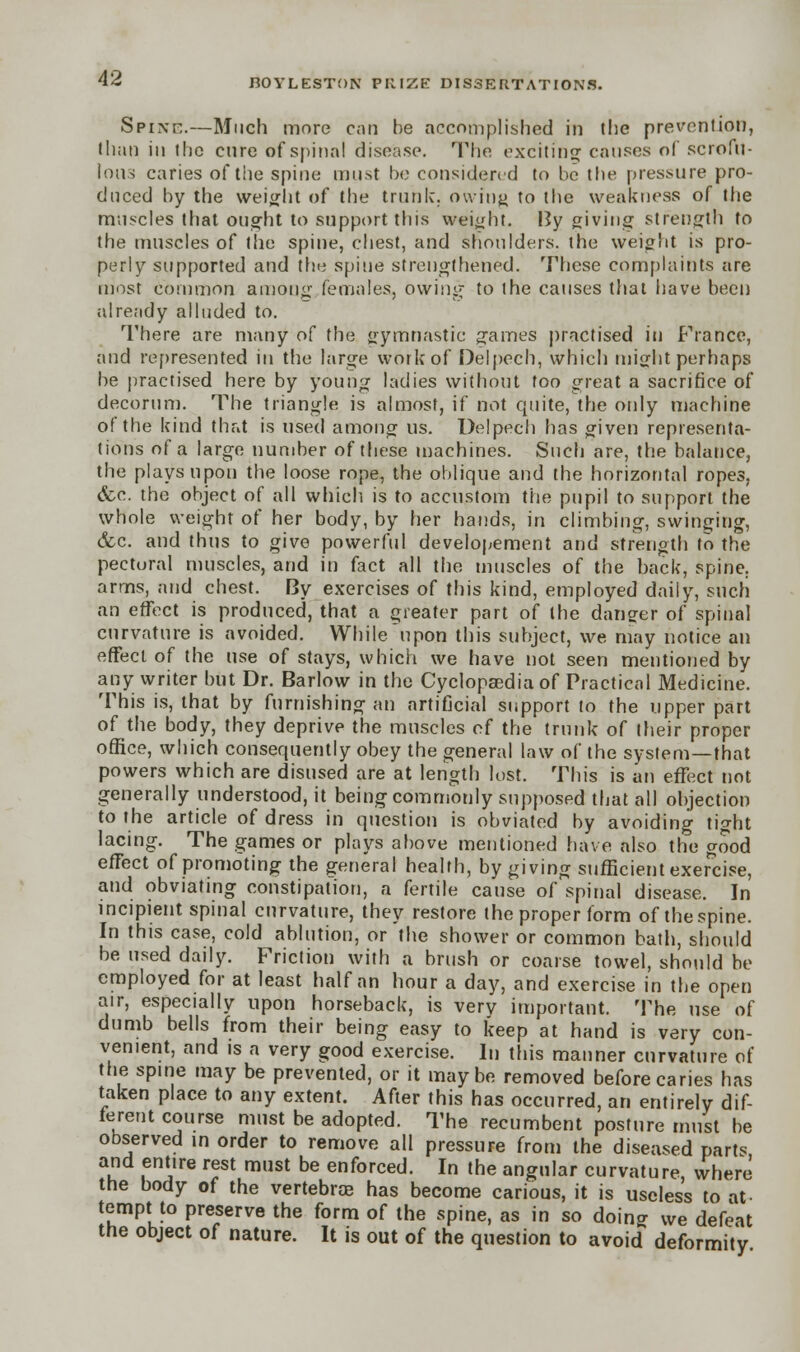 Spike.—Much more can be accomplished in the prevention, than in the cure of spinal disease. The exciting causes of scrofu- lous caries of the spine must be considered to be the pressure pro- duced by the weight of the trunk, owing to the weakness of the muscles that ought to support this weight. By giving strength to the muscles of the spine, chest, and shoulders, the weight is pro- perly supported and the spine strengthened. These complaints are most common among females, owing to the causes that have been already alluded to. There are many of the gymnastic games practised in France, and represented in the large work of Delpech, which might perhaps be practised here by young ladies without too great a sacrifice of decorum. The triangle is almost, if not quite, the only machine of the kind that is used among us. Delpech has given representa- tions of a large number of these machines. Such are, the balance, the plays upon the loose rope, the oblique and the horizontal ropes, &c. the object of all which is to accustom the pupil to support the whole weight of her body, by her hands, in climbing, swinging, &c. and thus to give powerful developement and strength to the pectoral muscles, and in fact all the muscles of the back, spine, arms, and chest. By exercises of this kind, employed daily, such an effect is produced, that a greater part of the danger of spinal curvature is avoided. While upon this subject, we may notice an effect of the use of stays, which we have not seen mentioned by any writer but Dr. Barlow in the Cyclopaedia of Practical Medicine. This is, that by furnishing an artificial support to the upper part of the body, they deprive the muscles of the trunk of their proper office, which consequently obey the general law of the system—that powers which are disused are at length lost. This is an effect not generally understood, it being commonly supposed that all objection to the article of dress in question is obviated by avoiding tight lacing. The games or plays above mentioned have also the good effect of promoting the general health, by giving sufficient exercise, and obviating constipation, a fertile cause of spinal disease. In incipient spinal curvature, they restore the proper form of the spine. In this case, cold ablution, or the shower or common bath, should be used daily. Friction with a brush or coarse towel, should be employed for at least half an hour a day, and exercise in the open air, especially upon horseback, is very important. The use of dumb bells from their being easy to keep at hand is very con- venient, and is a very good exercise. In this manner curvature of the spine may be prevented, or it maybe removed before caries has taken place to any extent. After this has occurred, an entirely dif- ferent course must be adopted. The recumbent posture must be observed in order to remove all pressure from the diseased parts and entire rest must be enforced. In the angular curvature, where the body of the vertebras has become carious, it is useless to at tempt to preserve the form of the spine, as in so doing we defeat the object of nature. It is out of the question to avoid deformity