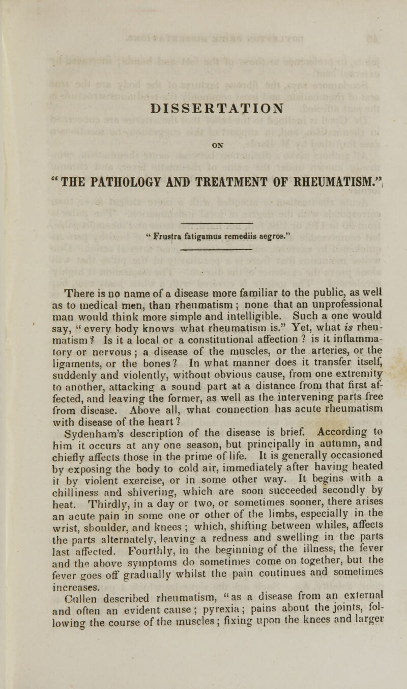 DISSERTATION THE PATHOLOGY AND TREATMENT OF RHEUMATISM.'  Frustra fatigamus remediis aegros. There is no name of a disease more familiar to the public, as well as to medical men, than rheumatism ; none that an unprofessional man would think more simple and intelligible. Such a one would say,  every body knows what rheumatism is. Yet, what is rheu- matism? Is it a local or a constitutional affection ? is it inflamma- tory or nervous ; a disease of the muscles, or the arteries, or the ligaments, or the bones? In what manner does it transfer itself, suddenly and violently, without obvious cause, from one extremity to another, attacking a sound part at a distance from that first af- fected, and leaving the former, as well as the intervening parts free from disease. Above all, what connection has acute rheumatism with disease of the heart? Sydenham's description of the disease is brief. According to him it occurs at any one season, but principally in autumn, and chiefly affects those in the prime of life. It is generally occasioned by exposing the body to cold air, immediately after having heated it by violent exercise, or in some other way. It begins with a chilliness and shivering, which are soon succeeded secondly by heat. Thirdly, in a day or two, or sometimes sooner, there arises an acute pain in some one or other of the limbs, especially in the wrist, shoulder, and knees ; which, shifting between whiles, affects the parts alternately, leaving a redness and swelling in the parts last affected. Fourthly, in'the beginning of the illness, the fever and the above symptoms do sometimes come on together, but the fever goes off gradually whilst the pain continues and sometimes increases. Cullen described rheumatism, as a disease from an external and often an evident cause ; pyrexia; pains about the joints, fol- lowing the course of the muscles; fixing upon the knees and larger