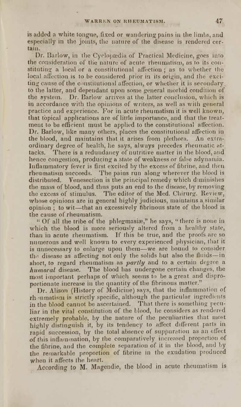 is added a white tongue, fixed or wandering pains in the limbs, and especially in the joints, the nature of the disease is rendered cer- tain. Dr. Barlow, in the Cyclopaedia of Fraclical Medicine, goes into the consideration of the nature of acute rheumatism, as to its con- stituting a local or a constitutional affection ; as to whether the local affection is to be considered prior in its origin, and the exci- ting cause of the constitutional affection, or whether it is secondary to the latter, and dependant upon some general morbid condition of the system. Dr. Barlow arrives at the latter conclusion, which is in accordance with the opinions of writers, as well as with general practice and experience. For in acute rheumatism it is well known, that topical applications are of little importance, and that the treat- ment to be efficient must be applied to the constitutional affection. Dr. Barlow, like many others, places the constitutional affection in the blood, and maintains that it arises from plethora. An extra- ordinary degree of health, he says, always precedes rheumatic at- tacks. There is a redundancy of nutritive matter in the blood, and hence congestion, producing a state of weakness or false adynamia. Inflammatory fever is first excited by the excess of fibrine. and then rheumatism succeeds. The pains run along wherever the blood is distributed. Venesection is the principal remedy which diminishes the mass of blood, and thus puts an end to the disease, by removing the excess of stimulus. The editor of the Med. Chirurg. Review, whose opinions are in general highly judicious, maintains a similar opinion ; to wit—that an excessively fibrinous state of the blood is the cause of rheumatism.  Of all the tribe of the phlegmasia?, he says, there is none in which the blood is more seriously altered from a healthy state, than in acute rheumatism. If this be true, and the proofs are so numerous and well known to every experienced physician, that it is unnecessary to enlarge upon them—we are bound to consider the disease as affecting not only the solids but also the fluids—in short, to regard rheumatism as partly and to a certain degree a humoral disease. The blood has undergone certain changes, the most important perhaps of which seems to be a great and dispro- portionate increase in the quantity of the fibrinous matter. Dr. Alison (History of Medicine) says, that the inflammation of rheumatism is strictly specific, although the particular ingredients in the blood cannot be ascertained. That there is something pecu- liar in the vital constitution of the blood, he considers as rendered extremely probable, by the nature of the peculiarities that most highly distinguish it, by its tendency to affect different parts in rapid succession, by the total absence of suppuration as an effect of this inflammation, by the comparatively increased proportion of the fibrine, and the complete separation of it in the blood, and by the remarkable proportion of fibrine in the exudation produced when it affects the heart. According to M, Magendie, the blood in acute rheumatism is