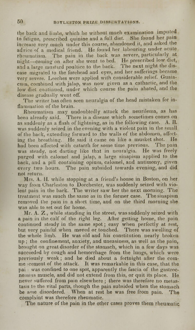 ihe back and limbs, which lie without much examination imputed to fatigue, prescribed quinine and a full diet. She found her pain increase very much under this course, abandoned it, and asked the advice of a 'medical friend. He found her labouring under acute rheumatism. The pain in the back was severe, particularly at night—coming on after she went to bed. He prescribed low diet, and a large mustard poultice to the back. The next night the dis- ease migrated to the forehead and eyes, and her sufferings became very severe. Leeches were applied with considerable relief. Guaia- cum, combined with jalap, was now given as a cathartic, and the low diet continued, under which course the pain abated, and the disease gradually went off. The writer has often seen neuralgia of the head mistaken for in- flammation of the brain. Rheumatism may undoubtedly attack the neurilema, as has been already said. There is a disease which sometimes comes on as suddenly as a flash of lightning, as in the following case. A. B. was suddenly seized in the evening with a violent pain in the small of the back, extending forward to the walls of the abdomen, affect- ing the breathing. He said it came on like a musket shot. He had been affected with catarrh for some time previous. The pain was steady, not darting like that in neuralgia. He was freely purged with calomel and jalap, a large sinapism applied to the back, and a pill containing opium, calomel, and antimony, given every two hours. The pain subsided towards evening, and did not return. Mrs. A. H. while stopping at a friend's house in Boston, on her way from Charleston to Dorchester, was suddenly seized with vio- lent pain in the back. The writer saw her the next morning. The treatment was much the same as in the former case. The sinapism removed the pain in a short time, and on the third morning she was able to set out for home. Mr. A. Z., while standing in the street, was suddenly seized with a pain in the calf of the right leg. After getting home, the pain continued steady in the same spot; easy when perfectly at rest, but very painful when moved or touched. There was swelling of the whole limb. He was old and his constitution nearly broken up ; the confinement, anxiety, and uneasiness, as well as the pain, brought on great disorder of the stomach, which in a few days was succeeded by cough and hemorrhage from the lungs, which were previously weak ; and he died about a fortnight after the com- me icement of the attack. It was remarkable in this case, that the pai was confined to one spot, apparently the fascia of the gastroc- nemius muscle, and did not extend from this, or quit its place. He never suffered from pain elsewhere ; there was therefore no metas- tasis to the vital parts, though the pain subsided when the stomach be ame disordered. When at rest he was free from pain. The complaint was therefore rheumatic. The nature of the pain in the other cases proves them rheumatic