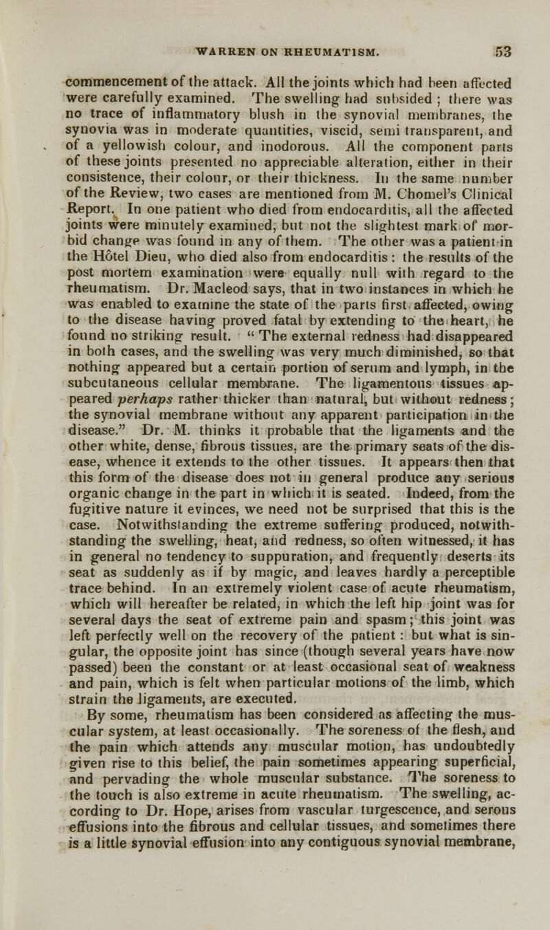 commencement of the attack. All the joints which had been affected were carefully examined. The swelling had subsided ; there was no trace of inflammatory blush in the synovial membranes, the synovia was in moderate quantities, viscid, semi transparent, and of a yellowish colour, and inodorous. All the component parts of these joints presented no appreciable alteration, either in their consistence, their colour, or their thickness. In the same number of the Review, two cases are mentioned from M. Chomel's Clinical Report. In one patient who died from endocarditis, all the affected joints were minutely examined, but not the slightest mark of mor- bid change was found in any of them. The other was a patient in the Hotel Dieu, who died also from endocarditis: the results of the post mortem examination were equally null with regard to the rheumatism. Dr. Macleod says, that in two instances in which he was enabled to examine the state of the parts first affected, owing to the disease having proved fatal by extending to the heart, he found no striking result.  The external redness had disappeared in both cases, and the swelling was very much diminished, so that nothing appeared but a certain portion of serum and lymph, in the subcutaneous cellular membrane. The ligamentous tissues ap- peared -perhaps rather thicker than natural, but without redness; the synovial membrane without any apparent participation in the disease. Dr. M. thinks it probable that the ligaments and the other white, dense, fibrous tissues, are the primary seats of the dis- ease, whence it extends to the other tissues. Jt appears then that this form of the disease does not in general produce any serious organic change in the part in which it is seated. Indeed, from the fugitive nature it evinces, we need not be surprised that this is the case. Notwithstanding the extreme suffering produced, notwith- standing the swelhng, heat, and redness, so often witnessed, it has in general no tendency to suppuration, and frequently deserts its seat as suddenly as if by magic, and leaves hardly a perceptible trace behind. In an extremely violent case of acute rheumatism, which will hereafter be related, in which the left hip joint was for several days the seat of extreme pain and spasm; this joint was left perfectly well on the recovery of the patient: but what is sin- gular, the opposite joint has since (though several years hare now passed) been the constant or at least occasional seat of weakness and pain, which is felt when particular motions of the limb, which strain the ligaments, are executed. By some, rheumatism has been considered as affecting the mus- cular system, at least occasionally. The soreness of the flesh, and the pain which attends any muscular motion, has undoubtedly given rise to this belief, the pain sometimes appearing superficial, and pervading the whole muscular substance. The soreness to the touch is also extreme in acute rheumatism. The swelling, ac- cording to Dr. Hope, arises from vascular turgescence, and serous effusions into the fibrous and cellular tissues, and sometimes there is a little synovial effusion into any contiguous synovial membrane,