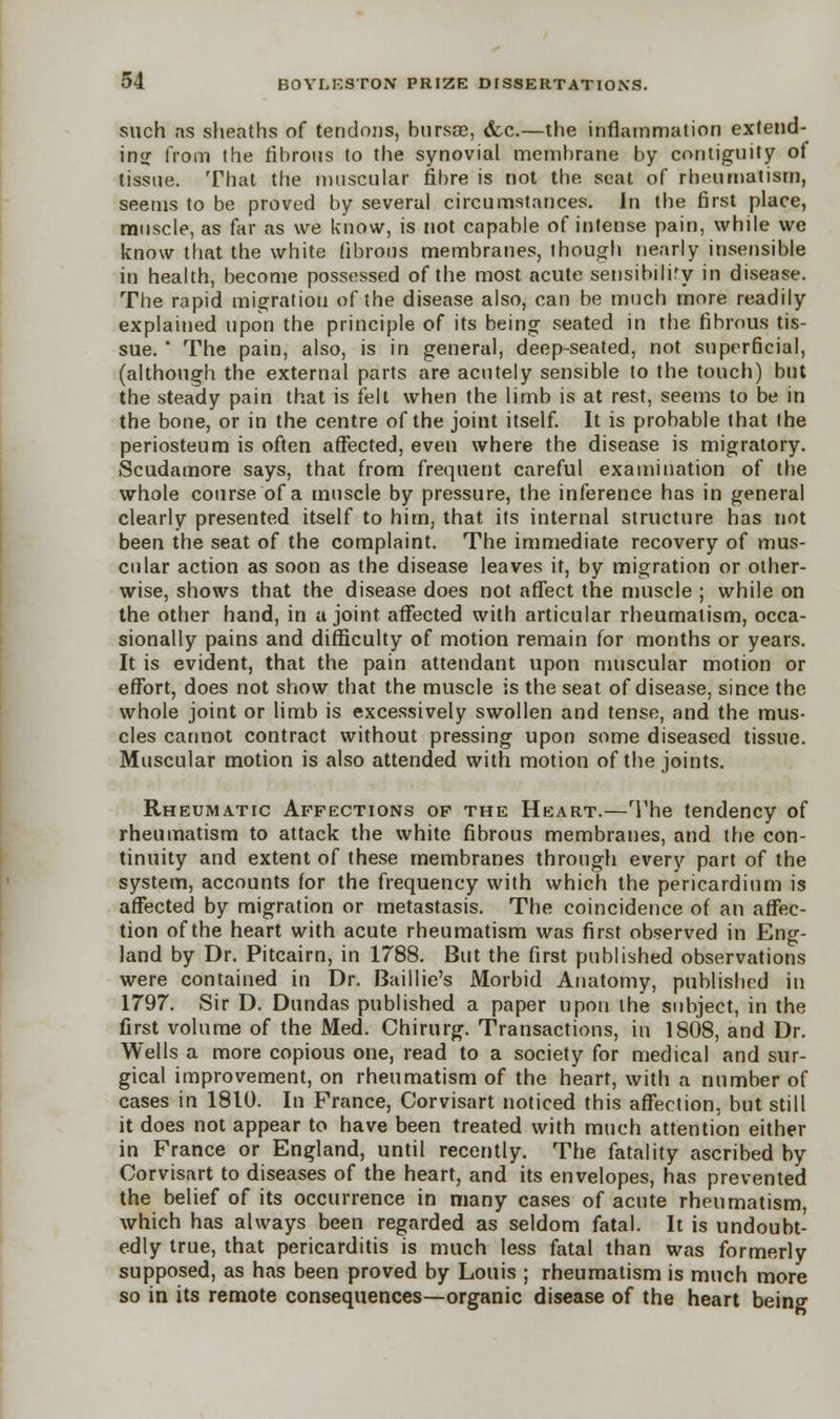 such as sheaths of tendons, bursse, &c.—the inflammation extend- ing from the fibrous to the synovial membrane by contiguity of tissue. That the muscular fibre is not the seat of rheumatism, seems to be proved by several circumstances. In the first place, muscle, as far as we know, is not capable of intense pain, while we know that the white fibrous membranes, though nearly insensible in health, become possessed of the most acute sensibiliry in disease. The rapid migration of the disease also, can be much more readily explained upon the principle of its being seated in the fibrous tis- sue. * The pain, also, is in general, deep-seated, not superficial, (although the external parts are acutely sensible to the touch) but the steady pain that is felt when the limb is at rest, seems to be in the bone, or in the centre of the joint itself. It is probable that the periosteum is often affected, even where the disease is migratory. Scudamore says, that from frequent careful examination of the whole course of a muscle by pressure, the inference has in general clearly presented itself to him, that its internal structure has not been the seat of the complaint. The immediate recovery of mus- cular action as soon as the disease leaves it, by migration or other- wise, shows that the disease does not affect the muscle ; while on the other hand, in a joint affected with articular rheumatism, occa- sionally pains and difficulty of motion remain for months or years. It is evident, that the pain attendant upon muscular motion or effort, does not show that the muscle is the seat of disease, since the whole joint or limb is excessively swollen and tense, and the mus- cles cannot contract without pressing upon some diseased tissue. Muscular motion is also attended with motion of the joints. Rheumatic Affections of the Heart.—The tendency of rheumatism to attack the white fibrous membranes, and the con- tinuity and extent of these membranes through every part of the system, accounts for the frequency with which the pericardium is affected by migration or metastasis. The coincidence of an affec- tion of the heart with acute rheumatism was first observed in Eng- land by Dr. Pitcairn, in 1788. But the first published observations were contained in Dr. Baillie's Morbid Anatomy, published in 1797. Sir D. Dundas published a paper upon the subject, in the first volume of the Med. Chirurg. Transactions, in 1808, and Dr. Wells a more copious one, read to a society for medical and sur- gical improvement, on rheumatism of the heart, with a number of cases in 1810. In France, Corvisart noticed this affection, but still it does not appear to have been treated with much attention either in France or England, until recently. The fatality ascribed by Corvisart to diseases of the heart, and its envelopes, has prevented the belief of its occurrence in many cases of acute rheumatism, which has always been regarded as seldom fatal. It is undoubt- edly true, that pericarditis is much less fatal than was formerly supposed, as has been proved by Louis ; rheumatism is much more so in its remote consequences—organic disease of the heart being