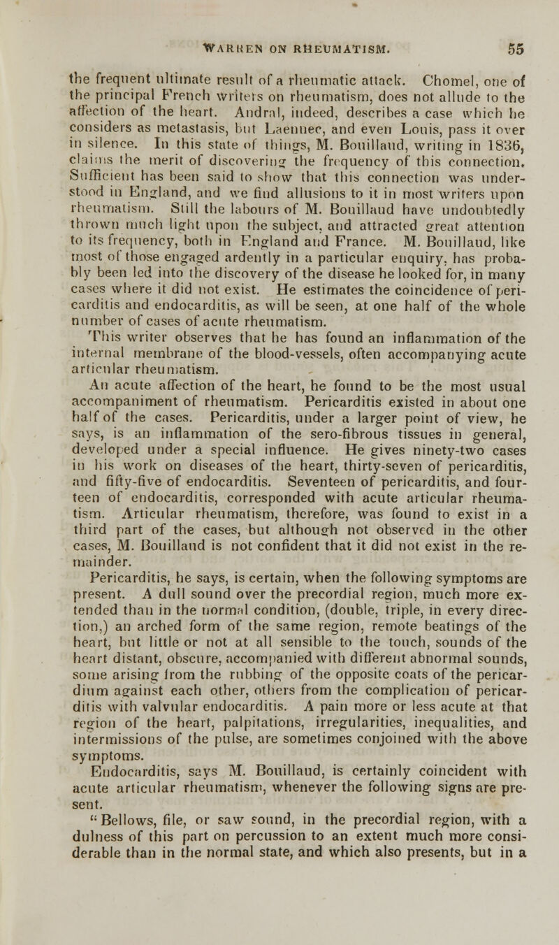 the frequent ultimate result of a rheumatic attack. Chomel, one of the principal French writers on rheumatism, does not allude to the affection of the heart. Andral, indeed, describes a case which he considers as metastasis, but Laennec, and even Louis, pass it over in silence. In this state of things, M. Bouillaud, writing in 1836, claims the merit of discovering the frequency of this connection. Sufficient has been said to show that this connection was under- stood in England, and we find allusions to it in most writers upon rheumatism. Still the labours of M. Bouillaud have undoubtedly thrown much light upon the subject, and attracted great attention to its frequency, both in England and France. M. Bouillaud, like most of those engaged ardently in a particular enquiry, has proba- bly been led into the discovery of the disease he looked for, in many cases where it did not exist. He estimates the coincidence of peri- carditis and endocarditis, as will be seen, at one half of the whole number of cases of acute rheumatism. This writer observes that he has found an inflammation of the internal membrane of the blood-vessels, often accompanying acute articular rheumatism. An acute affection of the heart, he found to be the most usual accompaniment of rheumatism. Pericarditis existed in about one half of the cases. Pericarditis, under a larger point of view, he says, is an inflammation of the sero-fibrous tissues in general, developed under a special influence. He gives ninety-two cases in his work on diseases of the heart, thirty-seven of pericarditis, and fifty-five of endocarditis. Seventeen of pericarditis, and four- teen of endocarditis, corresponded with acute articular rheuma- tism. Articular rheumatism, therefore, was found to exist in a third part of the cases, but although not observed in the other cases, M. Bouillaud is not confident that it did not exist in the re- mainder. Pericarditis, he says, is certain, when the following symptoms are present. A dull sound over the precordial region, much more ex- tended than in the normal condition, (double, triple, in every direc- tion,) an arched form of the same region, remote beatings of the heart, but little or not at all sensible to the touch, sounds of the heart distant, obscure, accompanied with different abnormal sounds, some arising from the rubbing of the opposite coats of the pericar- dium against each other, others from the complication of pericar- ditis with valvular endocarditis. A pain more or less acute at that region of the heart, palpitations, irregularities, inequalities, and intermissions of the pulse, are sometimes conjoined with the above symptoms. Endocarditis, says M. Bouillaud, is certainly coincident with acute articular rheumatism, whenever the following signs are pre- sent. Bellows, file, or saw sound, in the precordial region, with a dulness of this part on percussion to an extent much more consi- derable than in the normal state, and which also presents, but in a
