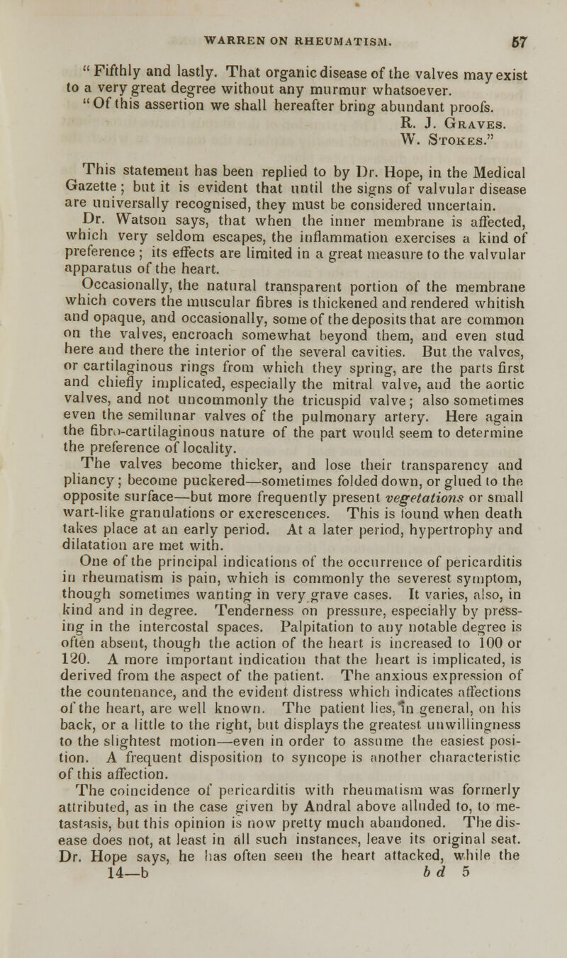 Fifthly and lastly. That organic disease of the valves may exist to a very great degree without any murmur whatsoever. Of this assertion we shall hereafter bring abundant proofs. R. J. Graves. W. Stokes. This statement has been replied to by Dr. Hope, in the Medical Gazette; but it is evident that until the signs of valvular disease are universally recognised, they must be considered uncertain. Dr. Watson says, that when the inner membrane is affected, which very seldom escapes, the inflammation exercises a kind of preference ; its effects are limited in a great measure to the valvular apparatus of the heart. Occasionally, the natural transparent portion of the membrane which covers the muscular fibres is thickened and rendered whitish and opaque, and occasionally, some of the deposits that are common on the valves, encroach somewhat beyond them, and even stud here and there the interior of the several cavities. But the valves, or cartilaginous rings from which they spring, are the parts first and chiefly implicated, especially the mitral valve, and the aortic valves, and not uncommonly the tricuspid valve; also sometimes even the semilunar valves of the pulmonary artery. Here again the fibro-cartilaginous nature of the part would seem to determine the preference of locality. The valves become thicker, and lose their transparency and pliancy; become puckered—sometimes folded down, or glued to the opposite surface—but more frequently present vegetations or small wart-like granulations or excrescences. This is found when death takes place at an early period. At a later period, hypertrophy and dilatation are met with. One of the principal indications of the occurrence of pericarditis in rheumatism is pain, which is commonly the severest symptom, though sometimes wanting in very grave cases. It varies, also, in kind and in degree. Tenderness on pressure, especially by press- ing in the intercostal spaces. Palpitation to any notable degree is often absent, though the action of the heart is increased to 100 or 120. A more important indication that the heart is implicated, is derived from the aspect of the patient. The anxious expression of the countenance, and the evident distress which indicates affections of the heart, are well known. The patient lies. In general, on his back, or a little to the right, but displays the greatest, unwillingness to the slightest motion—even in order to assume the easiest posi- tion. A frequent disposition to syncope is another characteristic of this affection. The coincidence of pericarditis with rheumatism was formerly attributed, as in the case given by Andral above alluded to, to me- tastasis, but this opinion is now pretty much abandoned. The dis- ease does not, at least in all such instances, leave its original seat. Dr. Hope says, he has often seen the heart attacked, while the 14—b b d 5