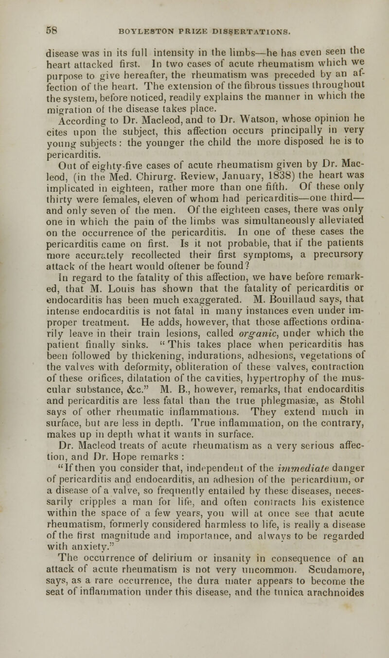 disease was in its full intensity in the limbs—he has even seen the heart attacked first. In two cases of acute rheumatism which we purpose to give hereafter, the rheumatism was preceded by an af- fection of the heart. The extension of the fibrous tissues throughout the system, before noticed, readily explains the manner in which the migration of the disease takes place. According to Dr. Macleod, and to Dr. Watson, whose opinion he cites upon the subject, this affection occurs principally in very young subjects: the younger the child the more disposed he is to pericarditis. Out of eighty-five cases of acute rheumatism given by Dr. Mac- leod, (in the Med. Chirurg. Review, January, 1838) the heart was implicated in eighteen, rather more than one fifth. Of these only thirty were females, eleven of whom had pericarditis—one third— and only seven of the men. Of the eighteen cases, there was only one in which the pain of the limbs was simultaneously alleviated on the occurrence of the pericarditis. In one of these cases the pericarditis came on first. Is it not probable, that if the patients more accurately recollected their first symptoms, a precursory attack of the heart would oftener be found? In regard to the fatality of this affection, we have before remark- ed, thaf M. Louis has shown that the fatality of pericarditis or endocarditis has been much exaggerated. M. Bouillaud says, that intense endocarditis is not fatal in many instances even under im- proper treatment. He adds, however, that those affections ordina- rily leave in their train lesions, called organic, under which the patient finally sinks.  This takes place when pericarditis has been followed by thickening, indurations, adhesions, vegetations of the valves with deformity, obliteration of these valves, contraction of these orifices, dilatation of the cavities, hypertrophy of the mus- cular substance, &c. M. B., however, remarks, that endocarditis and pericarditis are less fatal than the true phlegmasia, as Stohl says of other rheumatic inflammations. They extend much in surface, but are less in depth. True inflammation, on the contrary, makes up in depth what it wants in surface. Dr. Macleod treats of acute rheumatism as a very serious affec- tion, and Dr. Hope remarks : If then you consider that, independent of the immediate danger of pericarditis and endocarditis, an adhesion of the pericardium, or a disease of a valve, so frequently entailed by these diseases, neces- sarily cripples a man for life, and often contracts his existence within the space of a few years, you will at once see that acute rheumatism, formerly considered harmless to life, is really a disease of the first magnitude and importance, and always to be regarded with anxiety. The occurrence of delirium or insanity in consequence of an attack of acute rheumatism is not very uncommon. Scudamore, says, as a rare occurrence, the dura mater appears to become the seat of inflammation under this disease, and the tunica arachnoides