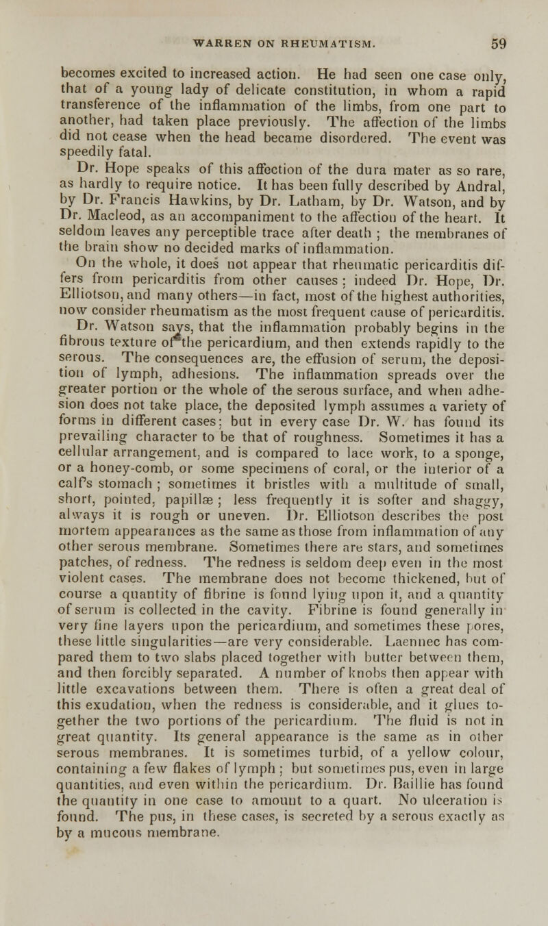 becomes excited to increased action. He had seen one case only, that of a young lady of delicate constitution, in whom a rapid transference of the inflammation of the limbs, from one part to another, had taken place previously. The affection of the limbs did not cease when the head became disordered. The event was speedily fatal. Dr. Hope speaks of this affection of the dura mater as so rare, as hardly to require notice. It has been fully described by Andral, by Dr. Francis Hawkins, by Dr. Latham, by Dr. Watson, and by Dr. Macleod, as an accompaniment to the affection of the heart. It seldom leaves any perceptible trace after death ; the membranes of the brain show no decided marks of inflammation. On the whole, it does not appear that rheumatic pericarditis dif- fers from pericarditis from other causes ; indeed Dr. Hope, Dr. Elliotson,and many others—in fact, most of the highest authorities, now consider rheumatism as the most frequent cause of pericarditis. Dr. Watson says, that the inflammation probably begins in the fibrous texture of the pericardium, and then extends rapidly to the serous. The consequences are, the effusion of serum, the deposi- tion of lymph, adhesions. The inflammation spreads over the greater portion or the whole of the serous surface, and when adhe- sion does not take place, the deposited lymph assumes a variety of forms in different cases; but in every case Dr. W. has found its prevailing character to be that of roughness. Sometimes it has a cellular arrangement, and is compared to lace work, to a sponge, or a honey-comb, or some specimens of coral, or the interior of a calfs stomach ; sometimes it bristles with a multitude of small, short, pointed, papillae ; less frequently it is softer and shaggy, always it is rough or uneven. Dr. Elliotson describes the post mortem appearances as the same as those from inflammation of any other serous membrane. Sometimes there are stars, and sometimes patches, of redness. The redness is seldom deep even in the most violent cases. The membrane does not become thickened, but of course a quantity of fibrine is fonnd lying upon it, and a quantity of serum is collected in the cavity. Fibrine is found generally in very fine layers upon the pericardium, and sometimes these fores, these little singularities—are very considerable. Laennec has com- pared them to two slabs placed together with butter between them, and then forcibly separated. A number of knobs then appear with little excavations between them. There is often a great deal of this exudation, when the redness is considerable, and it glues to- gether the two portions of the pericardium. The fluid is not in great quantity. Its general appearance is the same as in other serous membranes. It is sometimes turbid, of a yellow colour, containing a few flakes of lymph ; but sometimes pus, even in large quantities, and even within the pericardium. Dr. Baillie has found the quantify in one case to amount to a quart. No ulceration is found. The pus, in these cases, is secreted by a serous exactly as by a mucous membrane.