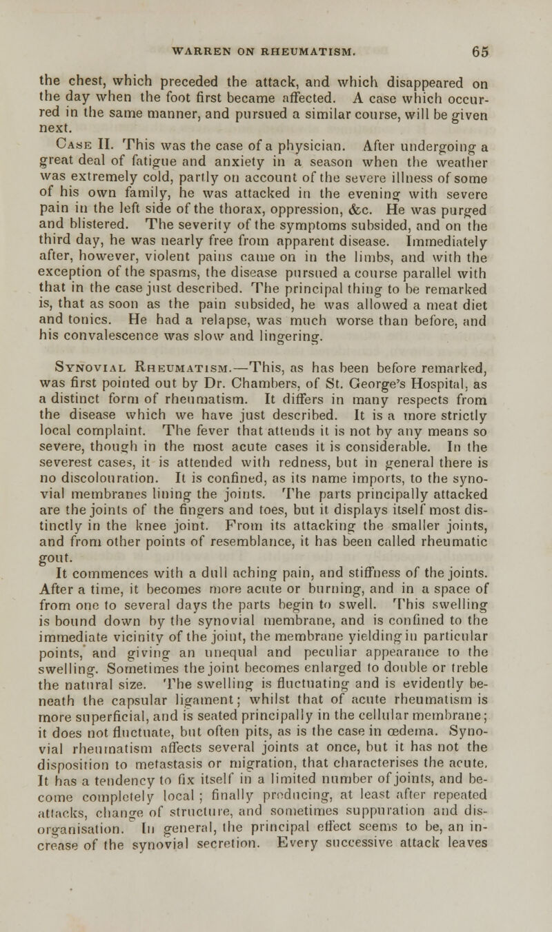 the chest, which preceded the attack, and which disappeared on the day when the foot first became affected. A case which occur- red in the same manner, and pursued a similar course, will be given next. Case II. This was the case of a physician. After undergoing a great deal of fatigue and anxiety in a season when the weather was extremely cold, partly on account of the severe illness of some of his own family, he was attacked in the evening with severe pain in the left side of the thorax, oppression, &c. He was purged and blistered. The severity of the symptoms subsided, and on the third day, he was nearly free from apparent disease. Immediately after, however, violent pains came on in the limbs, and with the exception of the spasms, the disease pursued a course parallel with that in the case just described. The principal thing to be remarked is, that as soon as the pain subsided, he was allowed a meat diet and tonics. He had a relapse, was much worse than before, and his convalescence was slow and lingering. Synovial Rheumatism.—This, as has been before remarked, was first pointed out by Dr. Chambers, of St. George's Hospital, as a distinct form of rheumatism. It differs in many respects from the disease which we have just described. It is a more strictly local complaint. The fever that attends it is not by any means so severe, though in the most acute cases it is considerable. In the severest cases, it is attended with redness, but in general there is no discolouration. It is confined, as its name imports, to the syno- vial membranes lining the joints. The parts principally attacked are the joints of the fingers and toes, but it displays itself most dis- tinctly in the knee joint. From its attacking the smaller joints, and from other points of resemblance, it has been called rheumatic gout. It commences with a dull aching pain, and stiffness of the joints. After a time, it becomes more acute or burning, and in a space of from one to several days the parts begin to swell. This swelling is bound down by the synovial membrane, and is confined to the immediate vicinity of the joint, the membrane yielding in particular points, and giving an unequal and peculiar appearance to the swelling. Sometimes the joint becomes enlarged to double or treble the natural size. The swelling is fluctuating and is evidently be- neath the capsular ligament; whilst that of acute rheumatism is more superficial, and is seated principally in the cellular membrane; it does not fluctuate, but often pits, as is the case in oedema. Syno- vial rheumatism affects several joints at once, but it has not the disposition to metastasis or migration, that characterises the acute. It has a tendency to fix itself in a limited number of joints, and be- come completely local ; finally producing, at least after repeated attacks, change of structure, and sometimes suppuration and dis- organisation, [n general, the principal effect seems to be, an in- crease of the synovial secretion. Every successive attack leaves