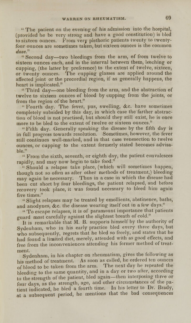  The patient on the evening of his admission into the hospital, (provided he be very strong and have a good constitution) is bled to sixteen ounces. From very plethoric patients twenty to twenty- four ounces are sometimes taken, but sixteen ounces is the common dose. Second day—two bleedings from the arm, of from twelve to sixteen ounces each, and in the interval between them, leeching or cupping, (the latter by preference) to the extent of twelve, sixteen, or twenty ounces. The cupping glasses are applied around the affected joint or the precordial region, if as generally happens, the heart is implicated.  Third day—one bleeding from the arm, and the abstraction of twelve to sixteen ounces of blood by cupping from the joints, or from the region of the heart.  Fourth day. The fever, pus, swelling, &c. have sometimes completely subsided by this day, in which case the farther abstrac- tion of blood is not practised, but should they still exist, he is once more to be bled to the extent of twelve or sixteen ounces. Fifth day. Generally speaking the disease by the fifth day is in full progress towards resolution. Sometimes, however, the fever still continues well-marked, and in that case venesection to twelve ounces, or cupping to the extent formerly stated becomes advisa- ble.  From the sixth, seventh, or eighth day, the patient convalesces rapidly, and may now begin to take food.  Should a relapse take place, (which will sometimes happen, though not so often as after other methods of treatment,) bleeding may again be necessary. Thus in a case in which the disease had been cut short by four bleedings, the patient relapsed, and before recovery took place, it was found necessary to bleed him again five times. Slight relapses may be treated by emollients, abstinence, baths, and anodynes, &c. the disease wearing itself out in a few days.  To escape relapses, it is of paramount importance that patients guard most carefully against the slightest breath of cold.  It is remarkable that M. B. supports himself by the authority of Sydenham, who in his early practice bled every three days, but who subsequently, regrets that he bled so freely, and states that he had found a limited diet, merely, attended with as good effects, and free from the inconveniences attending his former method of treat- ment. . . Sydenham, in his chapter on rheumatism, gives the following as his method of treatment. As soon as called, he ordered ten ounces of blood to be taken from the arm. The next day he repeated the bleeding to the same quantity, and in a day or two after, according to the strength of the patient, bled again—then interposing three or four days, as the strength, age, and other circumstances of the pa- tient indicated, he bled a fourth time. In his letter to Dr. Brady, at a subsequent period, he mentions that the bad consequences
