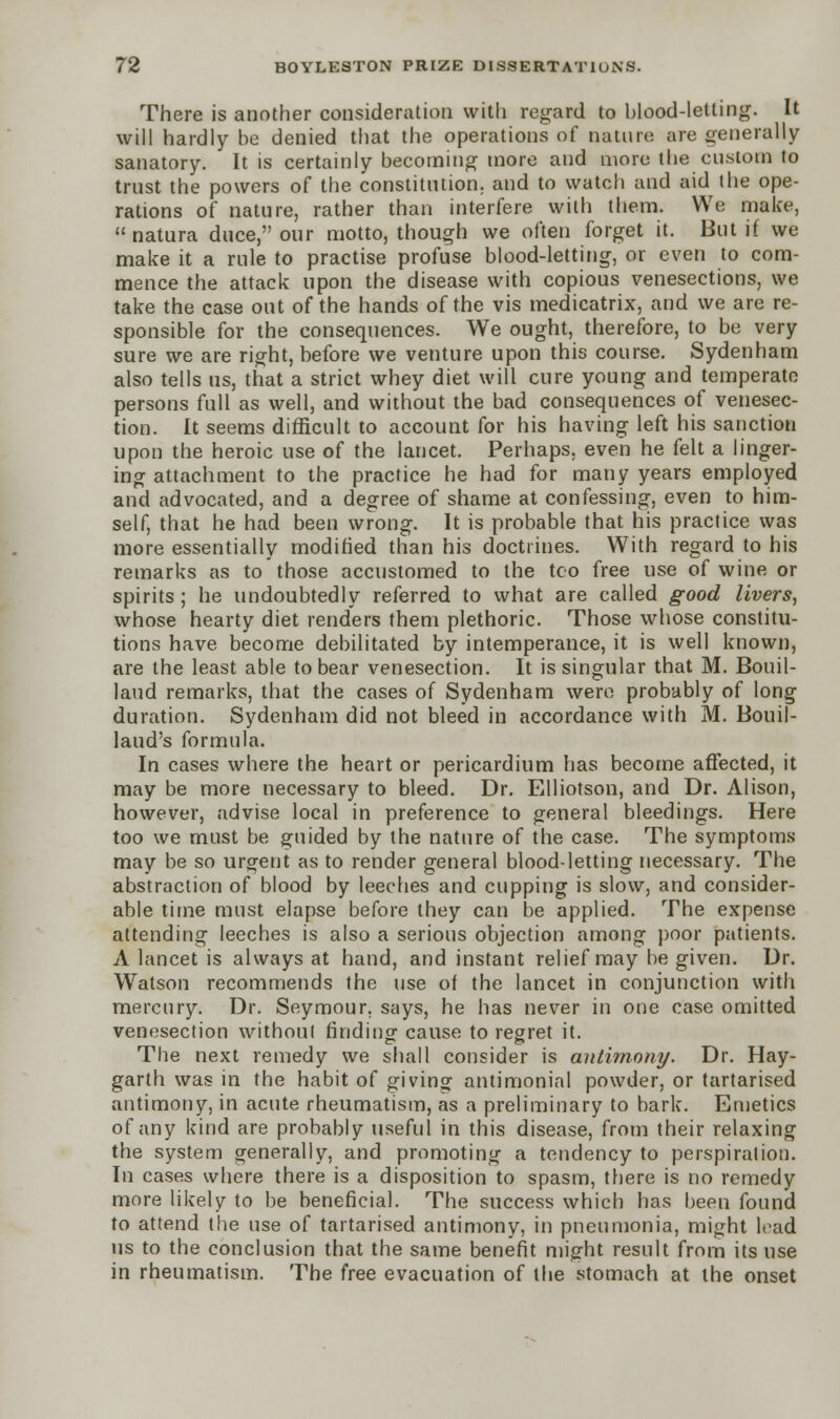 There is another consideration with regard to blood-letting. It will hardly be denied that the operations of nature are generally sanatory. It is certainly becoming more and more the custom to trust the powers of the constitution, and to watch and aid the ope- rations of nature, rather than interfere with them. We make,  natura duce, our motto, though we often forget it. But if we make it a rule to practise profuse blood-letting, or even to com- mence the attack upon the disease with copious venesections, we take the case out of the hands of the vis medicatrix, and we are re- sponsible for the consequences. We ought, therefore, to be very sure we are right, before we venture upon this course. Sydenham also tells us, that a strict whey diet will cure young and temperate persons full as well, and without the bad consequences of venesec- tion. It seems difficult to account for his having left his sanction upon the heroic use of the lancet. Perhaps, even he felt a linger- ing attachment to the practice he had for many years employed and advocated, and a degree of shame at confessing, even to him- self, that he had been wrong. It is probable that his practice was more essentially modified than his doctrines. With regard to his remarks as to those accustomed to the too free use of wine or spirits; he undoubtedly referred to what are called good livers, whose hearty diet renders them plethoric. Those whose constitu- tions have become debilitated by intemperance, it is well known, are the least able to bear venesection. It is singular that M. Bouil- laud remarks, that the cases of Sydenham were probably of long duration. Sydenham did not bleed in accordance with M. Bouil- laud's formula. In cases where the heart or pericardium has become affected, it may be more necessary to bleed. Dr. Elliotson, and Dr. Alison, however, advise local in preference to general bleedings. Here too we must be guided by the nature of the case. The symptoms may be so urgent as to render general blood-letting necessary. The abstraction of blood by leeches and cupping is slow, and consider- able time must elapse before they can be applied. The expense attending leeches is also a serious objection among poor patients. A lancet is always at hand, and instant relief may be given. Dr. Watson recommends the use of the lancet in conjunction with mercury. Dr. Seymour, says, he has never in one case omitted venesection without finding cause to regret it. The next remedy we shall consider is antimony. Dr. Hay- garth was in the habit of giving antimonial powder, or tartarised antimony, in acute rheumatism, as a preliminary to bark. Emetics of any kind are probably useful in this disease, from their relaxing the system generally, and promoting a tendency to perspiration. In cases where there is a disposition to spasm, there is no remedy more likely to be beneficial. The success which has been found to attend the use of tartarised antimony, in pneumonia, might had us to the conclusion that the same benefit might result from its use in rheumatism. The free evacuation of the stomach at the onset