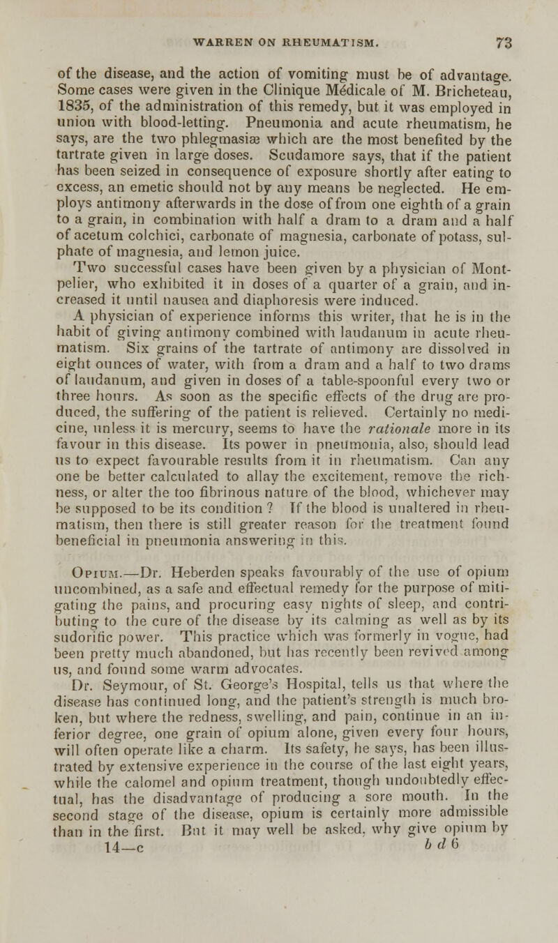 of the disease, and the action of vomiting must be of advantage. Some cases were given in the Clinique Meclicale of M. Bricheteau, 1835, of the administration of this remedy, but it was employed in union with blood-letting. Pneumonia and acute rheumatism, he says, are the two phlegmasia? which are the most benefited by the tartrate given in large doses. Scudamore says, that if the patient has been seized in consequence of exposure shortly after eating to excess, an emetic should not by any means be neglected. He em- ploys antimony afterwards in the dose of from one eighth of a grain to a grain, in combination with half a dram to a dram and a half of acetum colchici, carbonate of magnesia, carbonate of potass, sul- phate of magnesia, and lemon juice. Two successful cases have been given by a physician of Mont- pelier, who exhibited it in doses of a quarter of a grain, and in- creased it until nausea and diaphoresis were induced. A physician of experience informs this writer, that he is in the habit of giving antimony combined with laudanum in acute rheu- matism. Six grains of the tartrate of antimony are dissolved in eight ounces of water, with from a dram and a half to two drams of laudanum, and given in doses of a table-spoonful every two or three hours. As soon as the specific effects of the drug are pro- duced, the suffering of the patient is relieved. Certainly no medi- cine, unless it is mercury, seems to have the rationale more in its favour in this disease. Its power in pneumonia, also, should lead us to expect favourable results from it in rheumatism. Can any one be better calculated to allay the excitement, remove the rich- ness, or alter the too fibrinous nature of the blood, whichever may be supposed to be its condition ? Tf the blood is unaltered in rheu- matism, then there is still greater reason for the treatment found beneficial in pneumonia answering in this. Opium.—Dr. Heberden speaks favourably of the use of opium uncombined, as a safe and effectual remedy for the purpose of miti- gating the pains, and procuring easy nights of sleep, and contri- buting to the cure of the disease by its calming as well as by its sudorific power. This practice which was formerly in vogue, had been pretty much abandoned, but has recently been revived among us, and found some warm advocates. Dr. Seymour, of St. George's Hospital, tells us that where the disease has continued long, and the patient's strength is much bro- ken, but where the redness, swelling, and pain, continue in an in- ferior degree, one grain of opium alone, given every four hours, will often operate like a charm. Its safety, he says, has been illus- trated by extensive experience in the course of the last eight years, while the calomel and opium treatment, though undoubtedly effec- tual, has the disadvantage of producing a sore mouth. In the second stage of the disease, opium is certainly more admissible than in the first. But it may well be asked, why give opium by 14 c b d 6