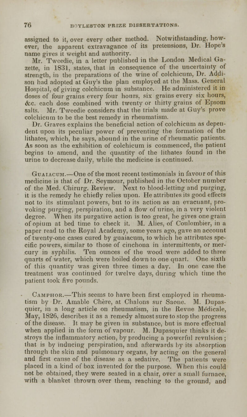 assigned to it, over every other method. Notwithstanding, how- ever, the apparent extravagance of its pretensions, Dr. Hope's name gives it weight and authority. Mr/Tweedie, in a letter published in the London Medical Ga- zette, in 1831, states, that in consequence of the uncertainty of strength, in the preparations of the wine of colchicum, Dr. Addi- son had adopted at Guy's the plan employed at the Mass. General Hospital, of giving colchicum in substance. He administered it in doses of four grains every four hours, six grains every six hours, (fee. each dose combined with twenty or thirty grains of Epsom salts. Mr. Tweedie considers that the trials made at Guy's prove colchicum to be the best remedy in rheumatism. Dr. Graves explains the beneficial action of colchicum as depen- dent upon its peculiar power of preventing the formation of the lithates, which, he says, abound in the urine of rheumatic patients. As soon as the exhibition of colchicum is commenced, the patient begins to amend, and the quantity of the lithates found in the urine to decrease daily, while the medicine is continued. Guaiacum.—One of the most recent testimonials in favour of this medicine is that of Dr. Seymour, published in the October number of the Med. Chirurg. Review. Next to blood-letting and purging, it is the remedy he chiefly relies upon. He attributes its good effects not to its stimulant powers, but to its action as an evacuant, pro- voking purging, perspiration, and a flow of urine, in a very violent degree. When its purgative action is too great, he gives one grain of opium at bed time to check it. M. Alies, of Coulombier, in a paper read to the Royal Academy, some years ago, gave an account of twenty-one cases cured by guaiacum, to which he attributes spe- cific powers, similar to those of cinchona in intermittents, or mer- cury in syphilis. Ten ounces of the wood were added to three quarts of water, which were boiled down to one quart. One sixth of this quantity was given three times a day. In one case the treatment was continued for twelve days, during which time the patient took five pounds. Camphor.—This seems to have been first employed in rheuma- tism by Dr. Amable Chere, at Chalons sur Saone. M. Dupas- quier, in a long article on rheumatism, in the Revue Medicale, May, 1826, describes it as a remedy almost sure to stop the progress of the disease. It may be given in substance, but is more effectual when applied in the form of vapour. M. Dupasquier thinks it de- stroys the inflammatory action, by producing a powerful revulsion ; that is by inducing perspiration, and afterwards by its absorption through the skin and pulmonary organs, by acting on the general and first cause of the disease as a sedative. The patients were placed in a kind of box invented for the purpose. When this could not be obtained, they were seated in a chair, over a small furnace, with a blanket thrown over them, reaching to the ground, and
