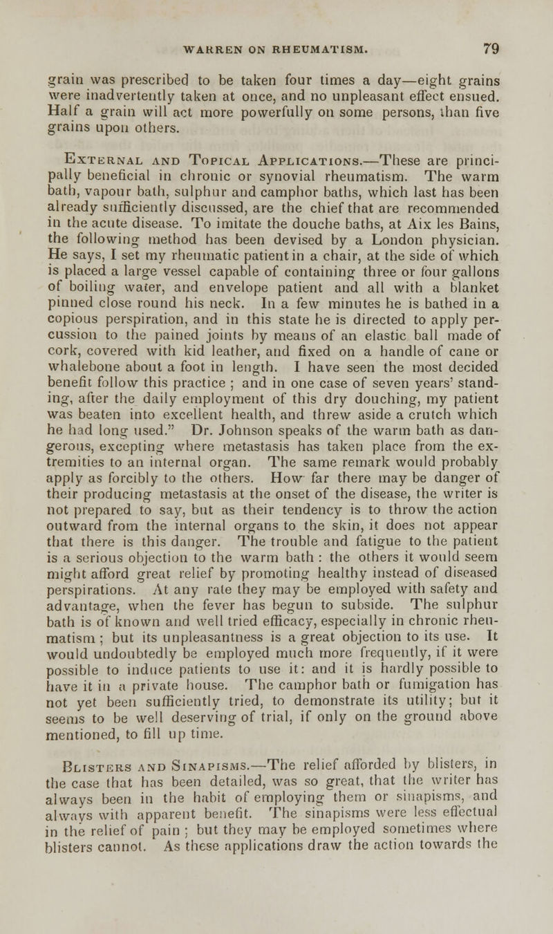 grain was prescribed to be taken four times a day—eight grains were inadvertently taken at once, and no unpleasant effect ensued. Half a grain will act more powerfully on some persons, than five grains upon others. External and Topical Applications.—These are princi- pally beneficial in chronic or synovial rheumatism. The warm bath, vapour bath, sulphur and camphor baths, which last has been already sufficiently discussed, are the chief that are recommended in the acute disease. To imitate the douche baths, at Aix les Bains, the following method has been devised by a London physician. He says, I set my rheumatic patient in a chair, at the side of which is placed a large vessel capable of containing three or four gallons of boiling water, and envelope patient and all with a blanket pinned close round his neck. In a few minutes he is bathed in a copious perspiration, and in this state he is directed to apply per- cussion to the pained joints by means of an elastic ball made of cork, covered with kid leather, and fixed on a handle of cane or whalebone about a foot in length. I have seen the most decided benefit follow this practice ; and in one case of seven years' stand- ing, after the daily employment of this dry douching, my patient was beaten into excellent health, and threw aside a crutch which he had long used. Dr. Johnson speaks of the warm bath as dan- gerous, excepting where metastasis has taken place from the ex- tremities to an internal organ. The same remark would probably apply as forcibly to the others. How far there may be danger of their producing metastasis at the onset of the disease, the writer is not prepared to say, but as their tendency is to throw the action outward from the internal organs to the skin, it does not appear that there is this danger. The trouble and fatigue to the patient is a serious objection to the warm bath : the others it would seem might afford great relief by promoting healthy instead of diseased perspirations. At any rate they may be employed with safety and advantage, when the fever has begun to subside. The sulphur bath is of known and well tried efficacy, especially in chronic rheu- matism ; but its unpleasantness is a great objection to its use. It would undoubtedly be employed much more frequently, if it were possible to induce patients to use it: and it is hardly possible to have it in a private house. The camphor bath or fumigation has not yet been sufficiently tried, to demonstrate its utility; but it seems to be well deserving of trial, if only on the ground above mentioned, to fill up time. Blisters and Sinapisms.—The relief afforded by blisters, in the case that has been detailed, was so great, that the writer has always been in the habit of employing them or sinapisms, and always with apparent benefit. The sinapisms were less effectual in the relief of pain ; but they may be employed sometimes where blisters cannot. As these applications draw the action towards the