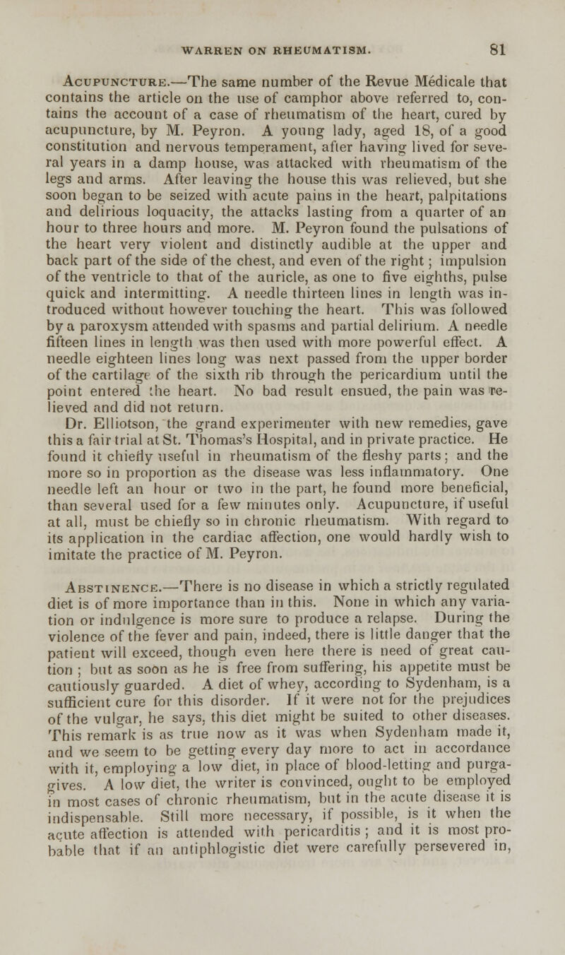Acupuncture.—The same number of the Revue Medicale that contains the article on the use of camphor above referred to, con- tains the account of a case of rheumatism of the heart, cured by acupuncture, by M. Peyron. A young lady, aged 18, of a good constitution and nervous temperament, after having lived for seve- ral years in a damp house, was attacked with rheumatism of the legs and arms. After leaving the house this was relieved, but she soon began to be seized with acute pains in the heart, palpitations and delirious loquacity, the attacks lasting from a quarter of an hour to three hours and more. M. Peyron found the pulsations of the heart very violent and distinctly audible at the upper and back part of the side of the chest, and even of the right; impulsion of the ventricle to that of the auricle, as one to five eighths, pulse quick and intermitting. A needle thirteen lines in length was in- troduced without however touching the heart. This was followed by a paroxysm attended with spasms and partial delirium. A needle fifteen lines in length was then used with more powerful effect. A needle eighteen lines long was next passed from the upper border of the cartilage of the sixth rib through the pericardium until the point entered the heart. No bad result ensued, the pain was re- lieved and did not return. Dr. Elliotson, the grand experimenter with new remedies, gave this a fair trial at St. Thomas's Hospital, and in private practice. He found it chiefly useful in rheumatism of the fleshy parts; and the more so in proportion as the disease was less inflammatory. One needle left an hour or two in the part, he found more beneficial, than several used for a few minutes only. Acupuncture, if useful at all, must be chiefly so in chronic rheumatism. With regard to its application in the cardiac affection, one would hardly wish to imitate the practice of M. Peyron. Abstinence.—There is no disease in which a strictly regulated diet is of more importance than in this. None in which any varia- tion or indulgence is more sure to produce a relapse. During the violence of the fever and pain, indeed, there is little danger that the patient will exceed, though even here there is need of great cau- tion ; but as soon as he is free from suffering, his appetite must be cautiously guarded. A diet of whey, according to Sydenham, is a sufficient cure for this disorder. If it were not for the prejudices of the vulgar, he says, this diet might be suited to other diseases. This remark is as true now as it was when Sydenham made it, and we seem to be getting every day more to act in accordance with it, employing a low diet, in place of blood-letting and purga- gives. A low diet, the writer is convinced, ought to be employed in most cases of chronic rheumatism, but in the acute disease it is indispensable. Still more necessary, if possible, is it when the acute affection is attended with pericarditis ; and it is most pro- bable that if an antiphlogistic diet were carefully persevered in,