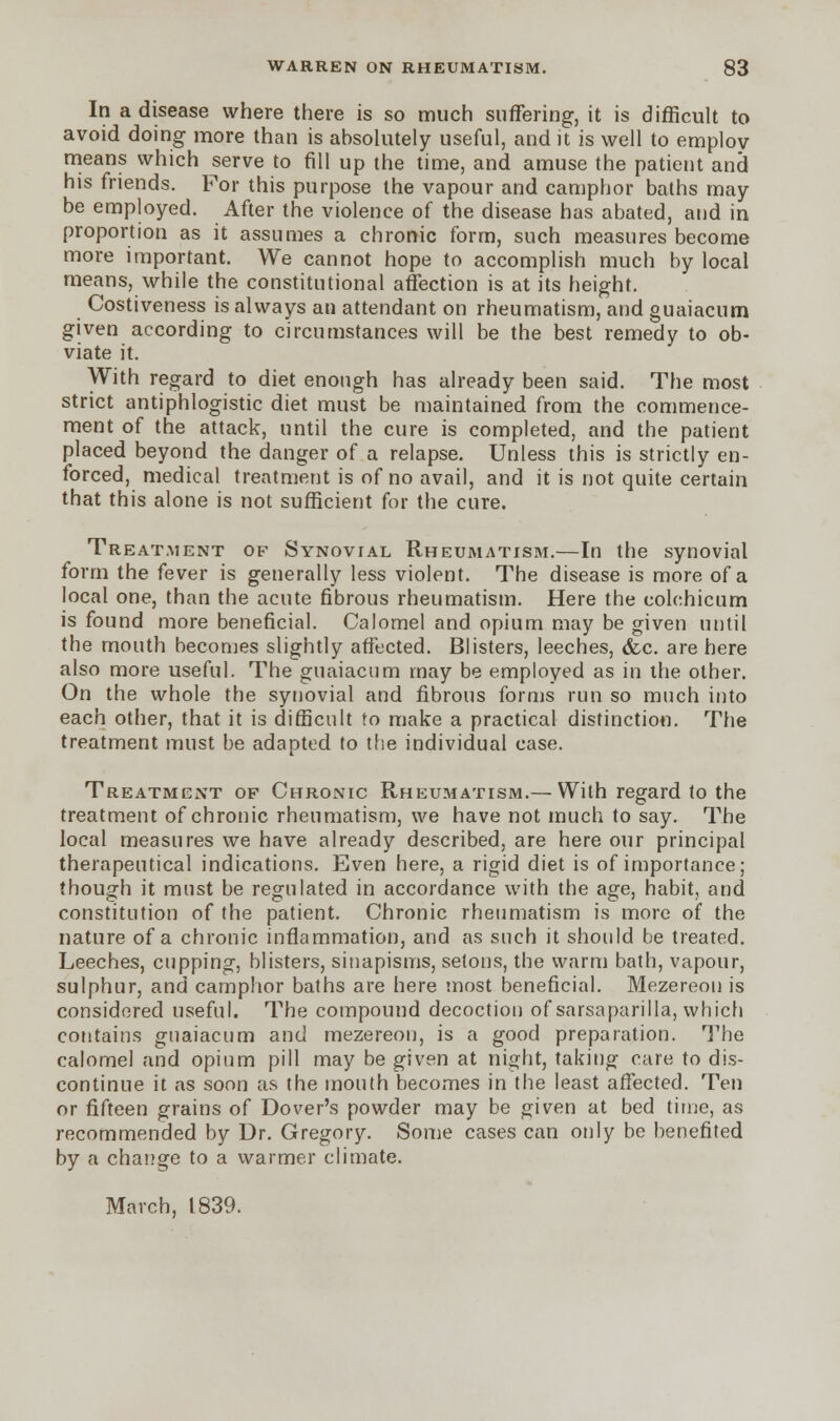 In a disease where there is so much suffering, it is difficult to avoid doing more than is absolutely useful, and it is well to employ- means which serve to fill up the time, and amuse the patient and his friends. For this purpose the vapour and camphor baths may be employed. After the violence of the disease has abated, and in proportion as it assumes a chronic form, such measures become more important. We cannot hope to accomplish much by local means, while the constitutional affection is at its height. Costiveness is always an attendant on rheumatism, and guaiacum given according to circumstances will be the best remedy to ob- viate it. With regard to diet enough has already been said. The most strict antiphlogistic diet must be maintained from the commence- ment of the attack, until the cure is completed, and the patient placed beyond the danger of a relapse. Unless this is strictly en- forced, medical treatment is of no avail, and it is not quite certain that this alone is not sufficient for the cure. Treatment of Synovial Rheumatism.—In the synovial form the fever is generally less violent. The disease is more of a local one, than the acute fibrous rheumatism. Here the eolehicum is found more beneficial. Calomel and opium may be given until the mouth becomes slightly affected. Blisters, leeches, &c. are here also more useful. The guaiacum may be employed as in the other. On the whole the synovial and fibrous forms run so much into each other, that it is difficult to make a practical distinction. The treatment must be adapted to the individual case. Treatment of Chronic Rheumatism.— With regard to the treatment of chronic rheumatism, we have not much to say. The local measures we have already described, are here our principal therapeutical indications. Even here, a rigid diet is of importance; though it must be regulated in accordance with the age, habit, and constitution of the patient. Chronic rheumatism is more of the nature of a chronic inflammation, and as such it should be treated. Leeches, cupping, blisters, sinapisms, setons, the warm bath, vapour, sulphur, and camphor baths are here most beneficial. Mezereou is considered useful. The compound decoction of sarsaparilla, which contains guaiacum and mezereon, is a good preparation. The calomel and opium pill may be given at night, taking care to dis- continue it as soon as the mouth becomes in the least affected. Ten or fifteen grains of Dover's powder may be given at bed time, as recommended by Dr. Gregory. Some cases can only be benefited by a change to a warmer climate. March, 1839.