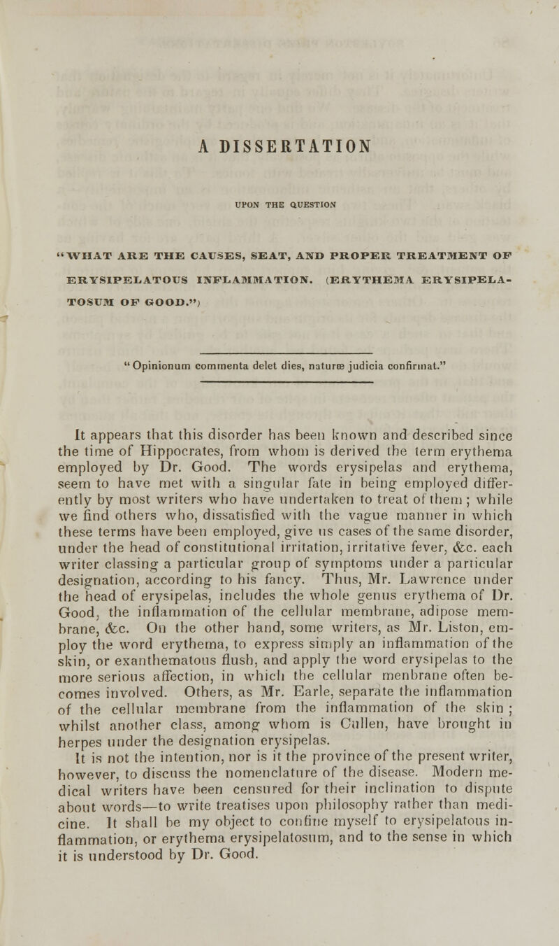 A DISSERTATION UPON THE QUESTION 'WHAT ARE THE CAUSES, SEAT, AND PROPER TREATMENT OP ERYSIPELATOUS INFLAMMATION. (ERYTHEMA ERYSIPEI.A- TOSUM OF GOOD.'') Opinionum commenta delet dies, naturte judicia confinnat. It appears that this disorder has been known and described since the time of Hippocrates, from whom is derived the term erythema employed by Dr. Good. The words erysipelas and erythema, seem to have met with a singular fate in being employed differ- ently by most writers who have undertaken to treat of them ; while we find others who, dissatisfied with the vague manner in which these terms have been employed, give us cases of the same disorder, under the head of constitutional irritation, irritative fever, &c. each writer classing a particular group of symptoms under a particular designation, according to his fancy. Thus, Mr. Lawrence under the head of erysipelas, includes the whole genus erythema of Dr. Good; the inflammation of the cellular membrane, adipose mem- brane, &c. On the other hand, some writers, as Mr. Liston, em- ploy the word erythema, to express simply an inflammation of the skin, or exanthematous flush, and apply the word erysipelas to the more serious affection, in which the cellular menbrane often be- comes involved. Others, as Mr. Earle, separate the inflammation of the cellular membrane from the inflammation of the skin ; whilst another class, among whom is Cullen, have brought in herpes under the designation erysipelas. It is not the intention, nor is it the province of the present writer, however, to discuss the nomenclature of the disease. Modern me- dical writers have been censured for their inclination to dispute about words—to write treatises upon philosophy rather than medi- cine. It shall be my object to confine myself to erysipelatous in- flammation, or erythema erysipelatosum, and to the sense in which it is understood by Dr. Good.