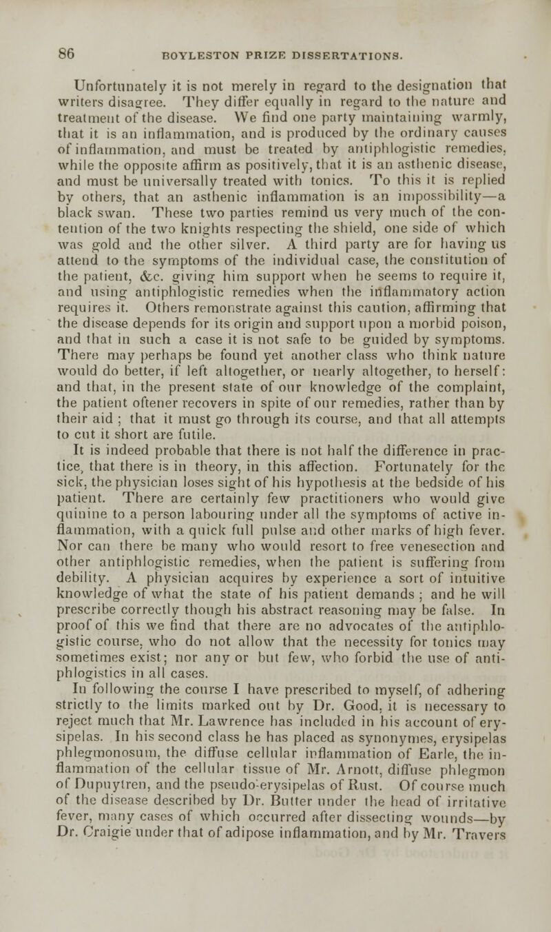 Unfortunately it is not merely in regard to the designation that writers disagree. They differ equally in regard to the nature and treatment of the disease. We find one party maintaining warmly, that it is an inflammation, and is produced by the ordinary causes of inflammation, and must be treated by antiphlogistic remedies, while the opposite affirm as positively, that it is an asthenic disease, and must be universally treated with tonics. To this it is replied by others, that an asthenic inflammation is an impossibility—a black swan. These two parties remind us very much of the con- tention of the two knights respecting the shield, one side of which was gold and the other silver. A third party are for having us attend to the symptoms of the individual case, the constitution of the patient, <fce. giving him support when he seems to require it, and using antiphlogistic remedies when the inflammatory action requires it. Others remonstrate against this caution, affirming that the disease depends for its origin and support upon a morbid poison, and that in such a case it is not safe to be guided by symptoms. There may perhaps be found yet another class who think nature would do better, if left altogether, or nearly altogether, to herself: and that, in the present state of our knowledge of the complaint, the patient oftener recovers in spite of our remedies, rather than by their aid ; that it must go through its course, and that all attempts to cut it short are futile. It is indeed probable that there is not half the difference in prac- tice, that there is in theory, in this affection. Fortunately for the sick, the physician loses sight of his hypothesis at the bedside of his patient. There are certainly few practitioners who would give quinine to a person labouring under all the symptoms of active in- flammation, with a quick full pulse and other marks of high fever. Nor can there be many who would resort to free venesection and other antiphlogistic remedies, when the patient is suffering from debility. A physician acquires by experience a sort of intuitive knowledge of what the state of his patient demands ; and he will prescribe correctly though his abstract reasoning may be false. In proof of this we And that there are no advocates of the antiphlo- gistic course, who do not allow that the necessity for tonics may sometimes exist; nor any or but few, who forbid the use of anti- phlogistics in all cases. In following the course I have prescribed to myself, of adhering strictly to the limits marked out by Dr. Good, it is necessary to reject much that Mr. Lawrence has included in his account of ery- sipelas. In his second class he has placed as synonymes, erysipelas phlegmonosum, the diffuse cellular inflammation of Earle, the in- flammation of the cellular tissue of Mr. Arnott, diffuse phlegmon of Dupuytren, and the pseudo-erysipelas of Rust. Of course much of the disease described by Dr. Butter under the head of irritative fever, many cases of which occurred after dissecting wounds—by Dr. Craigie under that of adipose inflammation, and by Mr. Travers