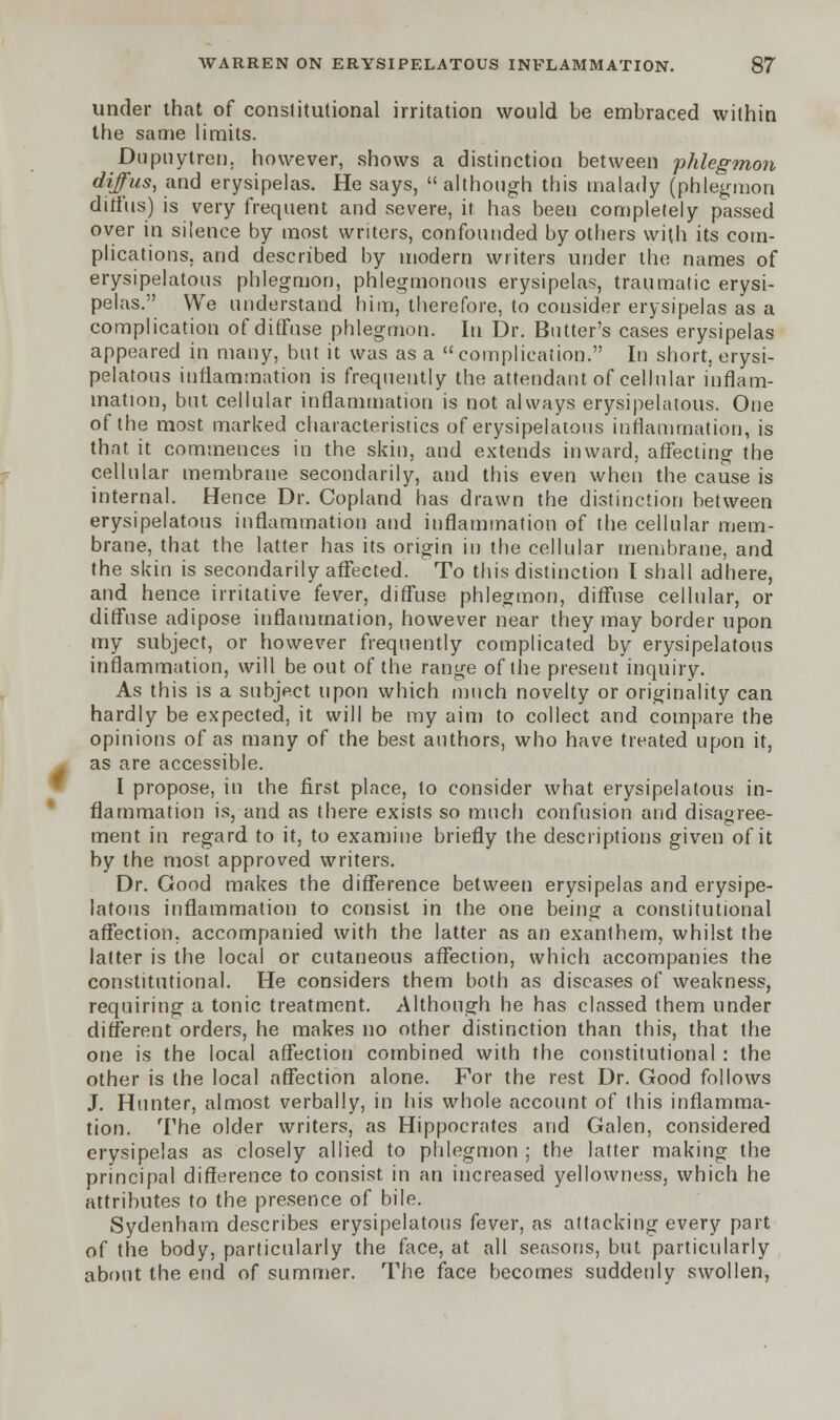 under that of constitutional irritation would be embraced within the same limits. Dupuytren, however, shows a distinction between phlegmon difus, and erysipelas. He says,  although this malady (phlegmon diffus) is very frequent and severe, it has been completely passed over in silence by most writers, confounded by others with its com- plications, and described by modern writers under the names of erysipelatous phlegmon, phlegmonous erysipelas, traumatic erysi- pelas. We understand him, therefore, to consider erysipelas as a complication of diffuse phlegmon. In Dr. Butter's cases erysipelas appeared in many, but it was as a complication. In short, erysi- pelatous inflammation is frequently the attendant of cellular inflam- mation, but cellular inflammation is not always erysipelatous. One of the most marked characteristics of erysipelatous inflammation, is that it commences in the skin, and extends inward, affecting the cellular membrane secondarily, and this even when the cause is internal. Hence Dr. Copland has drawn the distinction between erysipelatous inflammation and inflammation of the cellular mem- brane, that the latter has its origin in the cellular membrane, and the skin is secondarily affected. To this distinction I shall adhere, and hence irritative fever, diffuse phlegmon, diffuse cellular, or diffuse adipose inflammation, however near they may border upon my subject, or however frequently complicated by erysipelatous inflammation, will be out of the range of the present inquiry. As this is a subject upon which much novelty or originality can hardly be expected, it will be my aim to collect and compare the opinions of as many of the best authors, who have treated upon it, as are accessible. I propose, in the first place, to consider what erysipelatous in- flammation is, and as there exists so much confusion and disagree- ment in regard to it, to examine briefly the descriptions given of it by the most approved writers. Dr. Good makes the difference between erysipelas and erysipe- latous inflammation to consist in the one being a constitutional affection, accompanied with the latter as an exanthem, whilst the latter is the local or cutaneous affection, which accompanies the constitutional. He considers them both as diseases of weakness, requiring a tonic treatment. Although he has classed them under different orders, he makes no other distinction than this, that the one is the local affection combined with the constitutional : the other is the local affection alone. For the rest Dr. Good follows J. Hunter, almost verbally, in his whole account of this inflamma- tion. The older writers, as Hippocrates and Galen, considered erysipelas as closely allied to phlegmon ; the latter making the principal difference to consist in an increased yellowness, which he attributes to the presence of bile. Sydenham describes erysipelatous fever, as attacking every part of the body, particularly the face, at all seasons, but particularly about the end of summer. The face becomes suddenly swollen,