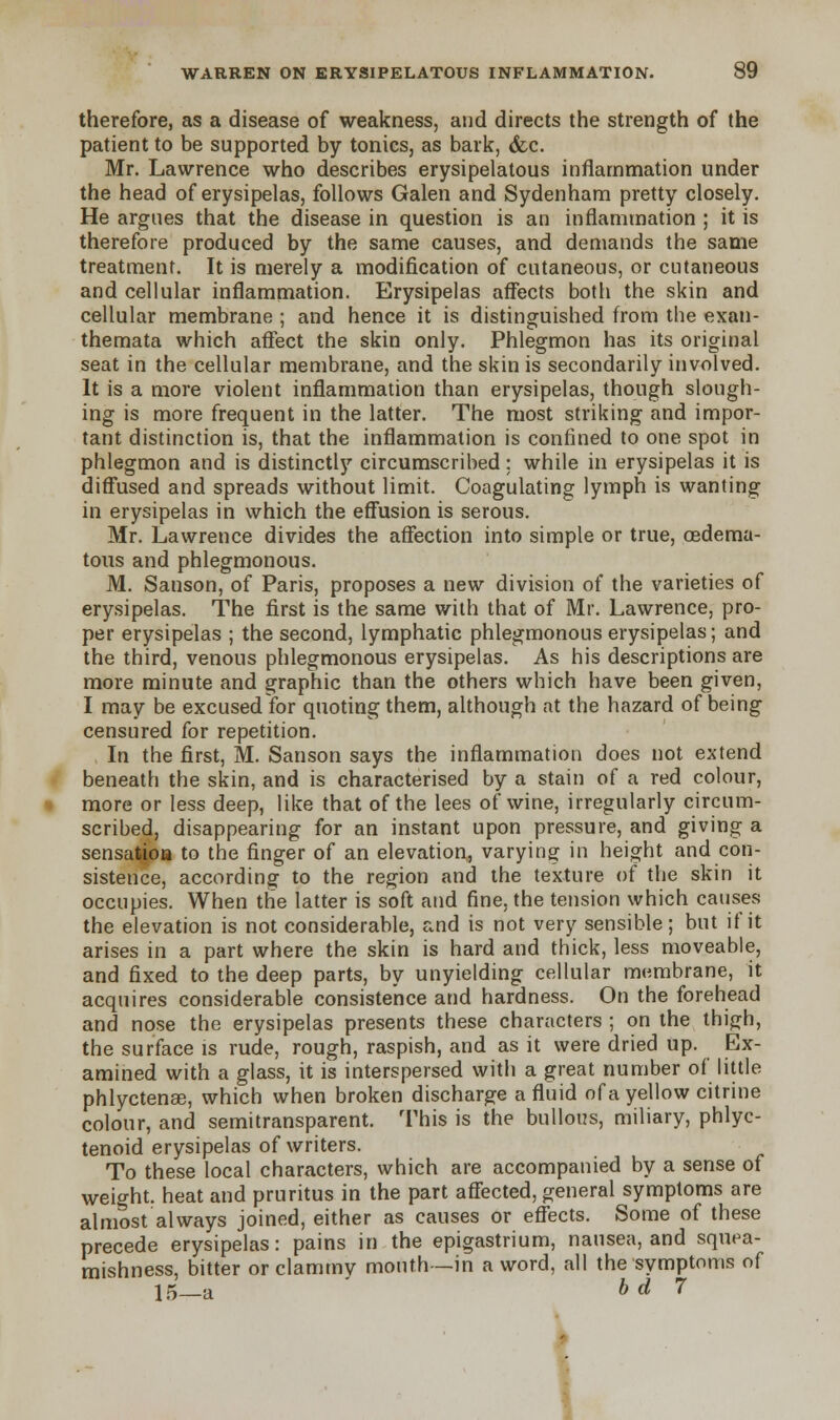 therefore, as a disease of weakness, and directs the strength of the patient to be supported by tonics, as bark, &c. Mr. Lawrence who describes erysipelatous inflammation under the head of erysipelas, follows Galen and Sydenham pretty closely. He argues that the disease in question is an inflammation ; it is therefore produced by the same causes, and demands the same treatment. It is merely a modification of cutaneous, or cutaneous and cellular inflammation. Erysipelas affects both the skin and cellular membrane ; and hence it is distinguished from the exan- themata which affect the skin only. Phlegmon has its original seat in the cellular membrane, and the skin is secondarily involved. It is a more violent inflammation than erysipelas, though slough- ing is more frequent in the latter. The most striking and impor- tant distinction is, that the inflammation is confined to one spot in phlegmon and is distinctly circumscribed; while in erysipelas it is diffused and spreads without limit. Coagulating lymph is wanting in erysipelas in which the effusion is serous. Mr. Lawrence divides the affection into simple or true, cedema- tous and phlegmonous. M. Sanson, of Paris, proposes a new division of the varieties of erysipelas. The first is the same with that of Mr. Lawrence, pro- per erysipelas ; the second, lymphatic phlegmonous erysipelas; and the third, venous phlegmonous erysipelas. As his descriptions are more minute and graphic than the others which have been given, I may be excused for quoting them, although at the hazard of being censured for repetition. In the first, M. Sanson says the inflammation does not extend beneath the skin, and is characterised by a stain of a red colour, more or less deep, like that of the lees of wine, irregularly circum- scribed, disappearing for an instant upon pressure, and giving a sensalioa to the finger of an elevation, varying in height and con- sistence, according to the region and the texture of the skin it occupies. When the latter is soft and fine, the tension which causes the elevation is not considerable, and is not very sensible; but if it arises in a part where the skin is hard and thick, less moveable, and fixed to the deep parts, by unyielding cellular membrane, it acquires considerable consistence and hardness. On the forehead and nose the erysipelas presents these characters ; on the thigh, the surface is rude, rough, raspish, and as it were dried up. Ex- amined with a glass, it is interspersed with a great number of little phlyctena?, which when broken discharge a fluid of a yellow citrine colour, and semitransparent. This is the bullous, miliary, phlyc- tenoid erysipelas of writers. To these local characters, which are accompanied by a sense of weight, heat and pruritus in the part affected, general symptoms are almost always joined, either as causes or effects. Some of these precede erysipelas: pains in the epigastrium, nausea, and squea- mishness, bitter or clammy mouth—in a word, all the symptoms of 15—a b d 7