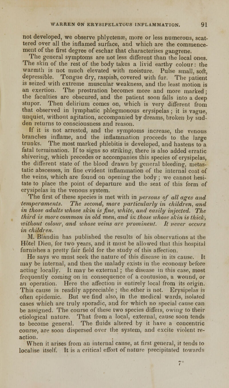 not developed, we observe phlyctense, more or less numerous, scat- tered over all the inflamed surface, and which are the commence- ment of the first degree of eschar that characterises gangrene. The general symptoms are not less different than the local ones. The skin of the rest of the body takes a livid earthy colour: the warmth is not much elevated with moisture. Pulse small, soft, depressible. Tongue dry, raspish, covered with fur. The patient is seized with extreme muscular weakness, and the least motion is an exertion. The prostration becomes more and more marked; the faculties are obscured, and the patient soon falls into a deep stupor. Then delirium comes on, which is very different from that observed in lymphatic phlegmonous erysipelas ; it is vague, unquiet, without agitation, accompanied by dreams, broken by sud- den returns to consciousness and reason. Tf it is not arrested, and the symptoms increase, the venous branches inflame, and the inflammation proceeds to the large trunks. The most marked phlebitis is developed, and hastens to a fatal termination. If to signs so striking, there is also added erratic shivering, which precedes or accompanies this species of erysipelas, the different state of the blood drawn by general bleeding, metas- tatic abscesses, in fine evident inflammation of the internal coat of the veins, which are found on opening the body ; we cannot hesi- tate to place the point of departure and the seat of this form of erysipelas in the venous system. The first of these species is met with in persons of all ages and temperaments. The second, more particularly in children, and in those adults whose skin is fine, white, and easily injected. The third is more common in old men, and in those whose skin is thick, without colour, and whose veins are prominent. It never occurs in children. M. Blandin has published the results of his observations at the Hotel Dieu, for two years, and it must be allowed that this hospital furnishes a pretty fair field for the study of this affection. He says we must seek the nature of this disease in its cause. It may be internal, and then the malady exists in the economy before acting locally. It may be external; the disease in this case, most frequently coming on in consequence of a contusion, a wound, or an operation. Here the affection is entirely local from its origin. This cause is readily appreciable ; the other is not. Erysipelas is often epidemic. But we find also, in the medical wards, isolated cases which are truly sporadic, and for which no special cause can be assigned. The course of these two species differs, owing to their etiological nature. That from a local, external, cause soon tends to become general. The fluids altered by it have a concentric course, are soon dispersed over the system, and excite violent re- action. When it arises from an internal cause, at first general, it tends to localise itself. It is a critical effort of nature precipitated towards