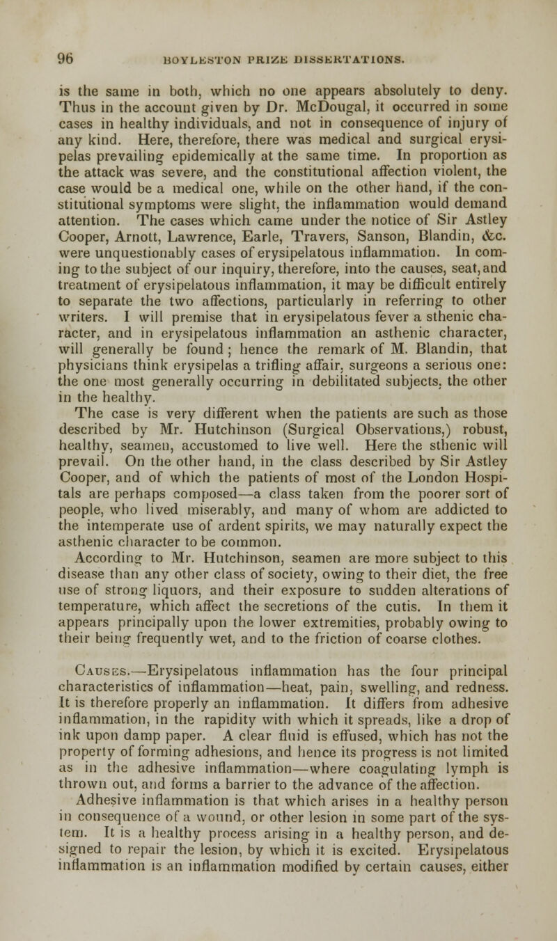 is the same in both, which no one appears absolutely to deny. Thus in the account given by Dr. McDougal, it occurred in some cases in healthy individuals, and not in consequence of injury of any kind. Here, therefore, there was medical and surgical erysi- pelas prevailing epidemically at the same time. In proportion as the attack was severe, and the constitutional affection violent, the case would be a medical one, while on the other hand, if the con- stitutional symptoms were slight, the inflammation would demand attention. The cases which came under the notice of Sir Astley Cooper, Arnott, Lawrence, Earle, Travers, Sanson, Blandin, &c. were unquestionably cases of erysipelatous inflammation. In com- ing to the subject of our inquiry, therefore, into the causes, seat,and treatment of erysipelatous inflammation, it may be difficult entirely to separate the two affections, particularly in referring to other writers. I will premise that in erysipelatous fever a sthenic cha- racter, and in erysipelatous inflammation an asthenic character, will generally be found ; hence the remark of M. Blandin, that physicians think erysipelas a trifling affair, surgeons a serious one: the one most generally occurring in debilitated subjects, the other in the healthy. The case is very different when the patients are such as those described by Mr. Hutchinson (Surgical Observations,) robust, healthy, seamen, accustomed to live well. Here the sthenic will prevail. On the other hand, in the class described by Sir Astley Cooper, and of which the patients of most of the London Hospi- tals are perhaps composed—a class taken from the poorer sort of people, who lived miserably, and many of whom are addicted to the intemperate use of ardent spirits, we may naturally expect the asthenic character to be common. According to Mr. Hutchinson, seamen are more subject to this disease than any other class of society, owing to their diet, the free use of strong liquors, and their exposure to sudden alterations of temperature, which affect the secretions of the cutis. In them it appears principally upon the lower extremities, probably owing to their being frequently wet, and to the friction of coarse clothes. Causes.—Erysipelatous inflammation has the four principal characteristics of inflammation—heat, pain, swelling, and redness. It is therefore properly an inflammation. It differs from adhesive inflammation, in the rapidity with which it spreads, like a drop of ink upon damp paper. A clear fluid is effused, which has not the property of forming adhesions, and hence its progress is not limited, as in the adhesive inflammation—where coagulating lymph is thrown out, and forms a barrier to the advance of the affection. Adhesive inflammation is that which arises in a healthy persou in consequence of a wound, or other lesion in some part of the sys- tem. It is a healthy process arising in a healthy person, and de- signed to repair the lesion, by which it is excited. Erysipelatous inflammation is an inflammation modified by certain causes, either