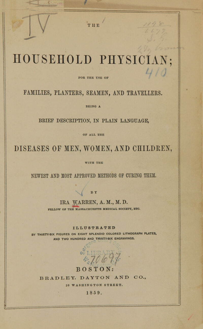THE HOUSEHOLD PHYSICIAN; FOR THE USE OP FAMILIES, PLANTERS, SEAMEN, AND TRAVELLERS. BRIEF DESCRIPTION, IN PLAIN LANGUAGE, OF ALL THE DISEASES OF MEN, WOMEN, AND CHILDREN, WITH THE NEWEST AND MOST APPROVED METHODS OF CURING THEM. BY IRA WARREN, A. M., M. D. BELLOW OP THE MASSACHUSETTS MEDICAL 6O0IETY, ETC. ILLUSTRATED BY THIRTY-SIX FIGURES ON EIGHT SPLENDID COLORED LITHOGRAPH PLATES, AND TWO HUNDRED AND THIRTY-SIX ENGRAVINGS. ¥ ' BOSTON: BRADLEY, DAYTON AND CO. 20 WASHINGTON STREET. 1859.