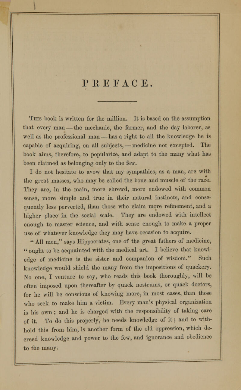 P REFACE. This book is written for the million. It is based on the assumption that every man — the mechanic, the farmer, and the day laborer, as well as the professional man — has a right to all the knowledge he is capable of acquiring, on all subjects, — medicine not excepted. The book aims, therefore, to popularize, and adapt to the many what has been claimed as belonging only to the few. I do not hesitate to avow that my sympathies, as a man, are with the great masses, who may be called the bone and muscle of the race. They are, in the main, more shrewd, more endowed with common sense, more simple and true in their natural instincts, and conse- quently less perverted, than those who claim more refinement, and a higher place in the social scale. They are endowed with intellect enough to master science, and with sense enough to make a proper use of whatever knowledge they may have occasion to acquire.  All men, says Hippocrates, one of the great fathers of medicine,  ought to be acquainted with the medical art. I believe that knowl- edge of medicine is the sister and companion of wisdom. Such knowledge would shield the many from the impositions of quackery. No one, I venture to say, who reads this book thoroughly, will be often imposed upon thereafter by quack nostrums, or quack doctors, for he will be conscious of knowing more, in most cases, than those who seek to make him a victim. Every man's physical organization is his own ; and he is charged with the responsibility of taking care of it. To do this properly, he needs knowledge of it; and to with- hold this from him, is another form of the old oppression, which de- creed knowledge and power to the few, and ignorance and obedience to the many.