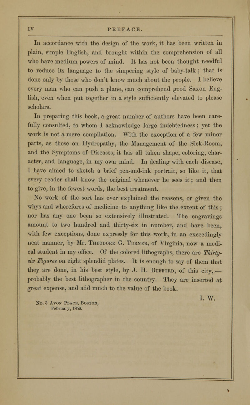 In accordance with the design of the work, it has been written in plain, simple English, and brought within the comprehension of all who have medium powers of mind. It has not been thought needful to reduce its language to the simpering style of baby-talk ; that is done only by those who don't know much about the people. I believe every man who can push a plane, can comprehend good Saxon Eng- lish, even when put together in a style sufficiently elevated to please scholars. In preparing this book, a great number of authors have been care- fully consulted, to whom I acknowledge large indebtedness ; yet the work is not a mere compilation. With the exception of a few minor parts, as those on Hydropathy, the Management of the Sick-Room, and the Symptoms of Diseases, it has all taken shape, coloring, char- acter, and language, in my own mind. In dealing with each disease, I have aimed to sketch a brief pen-and-ink portrait, so like it, that every reader shall know the original whenever he sees it; and then to give, in the fewest words, the best treatment. No work of the sort has ever explained the reasons, or given the whys and wherefores of medicine to anything like the extent of this ; nor has any one been so extensively illustrated. The engravings amount to two hundred and thirty-six in number, and have been, with few exceptions, done expressly for this work, in an exceedingly neat manner, by Mr. Theodore G. Turner, of Virginia, now a medi- cal student in my office. Of the colored lithographs, there are Thirty- six Figures on eight splendid plates. It is enough to say of them that they are done, in his best style, by J. H. Bupford, of this city, probably the best lithographer in the country. They are inserted at great expense, and add much to the value of the book. I. W. No. 3 Avon Place, Boston, February, 1859.