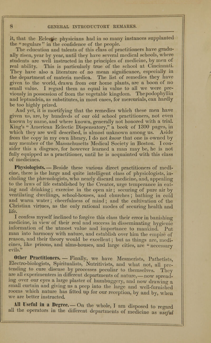 it, that the Eclectic physicians had in so many instances supplanted the  regulars  in the confidence of the people. The education and talents of this class of practitioners have gradu- ally risen, year by year, until they have several medical schools, where students are well instructed in the principles of medicine, by men of real ability. This is particularly true of the school at Cincinnati. They have also a literature of no mean significance, especially in the department of materia medica. The list of remedies they have given to the world, drawn from our home plants, are a boon of no small value. I regard them as equal in value to all we were pre- viously in possession of from the vegetable kingdom. Thepodophyllin and leptandrin, as substitutes, in most cases, for mercurials, can hardly be too highly prized. And yet, it is mortifying that the remedies which these men have given us, are, by hundreds of our old school practitioners, not even known by name, and where known, generally not honored with a trial. King's  American Eclectic Dispensatory, a book of 1300 pages, in which they are well described, is almost unknown among us. Aside from the copy in my own library, I do not know that one is owned by any member of the Massachusetts Medical Society in Boston. I con- sider this a disgrace, for however learned a man may be, he is not fully equipped as a practitioner, until he is acquainted with this class of medicines. Physiologists. — Beside these various direct practitioners of medi- cine, there is the large and quite intelligent class of physiologists, in- cluding the phrenologists, who nearly discard medicine, and, appealing to the laws of life established by the Creator, urge temperance in eat- ing and drinking; exercise in the open air; securing of pure air by ventilating dwellings, school-houses, and churches; bathing in cold and warm water; cheerfulness of mind ; and the cultivation of the Christian virtues, as the only rational modes of securing health and life. I confess myself inclined to forgive this class their error in banishing medicine, in view of their zeal and success in disseminating hygienic information of the utmost value and importance to mankind. Put man into harmony with nature, and establish over him the empire of reason, and their theory would be excellent; but as things are, medi- cines, like prisons, and alms-houses, and large cities, are  necessary evils. Other Practitioners. — Finally, we have Mesmerists, Pathetists, Electro-biologists, Spiritualists, Nutritivists, and what not, all pre- tending to cure disease by processes peculiar to themselves. They are all experimenters in different departments of nature, — now spread- ing over our eyes a large plaster of humbuggery, and now drawing a small curtain and giving us a peep into the large and well-furnished rooms which nature has fitted up for our reception, by and by, when we are better instructed. All Useful in a DegTee—On the whole, I am disposed to regard all the operators in the different departments of medicine as useful