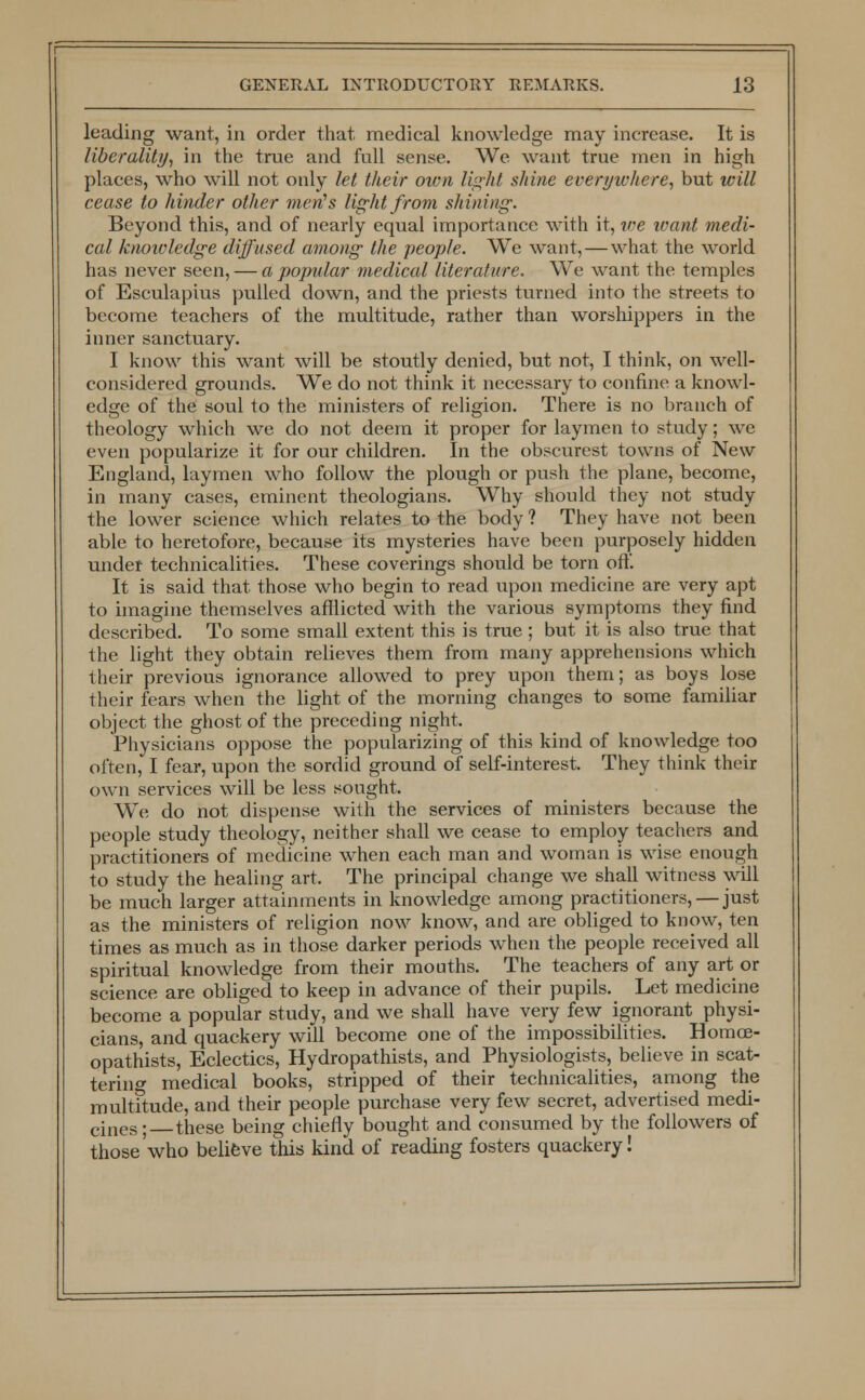 leading want, in order that medical knowledge may increase. It is liberality, in the true and full sense. We want true men in high places, who will not only let their own light shine everywhere, but will cease to hinder other men's light from shining: Beyond this, and of nearly equal importance with it, w;e want medi- cal knowledge diffused among the people. We want, — what the world has never seen, — a popular medical literature. We want the temples of Esculapius pulled down, and the priests turned into the streets to become teachers of the multitude, rather than worshippers in the inner sanctuary. I know this want will be stoutly denied, but not, I think, on well- considered grounds. We do not think it necessary to confine a knowl- edge of the soul to the ministers of religion. There is no branch of theology which we do not deem it proper for laymen to study; we even popularize it for our children. In the obscurest towns of New England, laymen who follow the plough or push the plane, become, in many cases, eminent theologians. Why should they not study the lower science which relates to the body ? They have not been able to heretofore, because its mysteries have been purposely hidden under technicalities. These coverings should be torn oft'. It is said that those who begin to read upon medicine are very apt to imagine themselves afflicted with the various symptoms they find described. To some small extent this is true ; but it is also true that the light they obtain relieves them from many apprehensions which their previous ignorance allowed to prey upon them; as boys lose their fears when the light of the morning changes to some familiar object the ghost of the preceding night. Physicians oppose the popularizing of this kind of knowledge too often, I fear, upon the sordid ground of self-interest. They think their own services will be less sought. We do not dispense with the services of ministers because the people study theology, neither shall we cease to employ teachers and practitioners of medicine when each man and woman is wise enough to study the healing art. The principal change we shall witness will be much larger attainments in knowledge among practitioners, — just as the ministers of religion now know, and are obliged to know, ten times as much as in those darker periods when the people received all spiritual knowledge from their mouths. The teachers of any art or science are obliged to keep in advance of their pupils. Let medicine become a popular study, and we shall have very few ignorant physi- cians, and quackery will become one of the impossibilities. Homoe- opathists, Eclectics, Hydropathists, and Physiologists, believe in scat- tering medical books, stripped of their technicalities, among the multitude, and their people purchase very few secret, advertised medi- cines; these being chiefly bought and consumed by the followers of those'who believe this kind of reading fosters quackery!