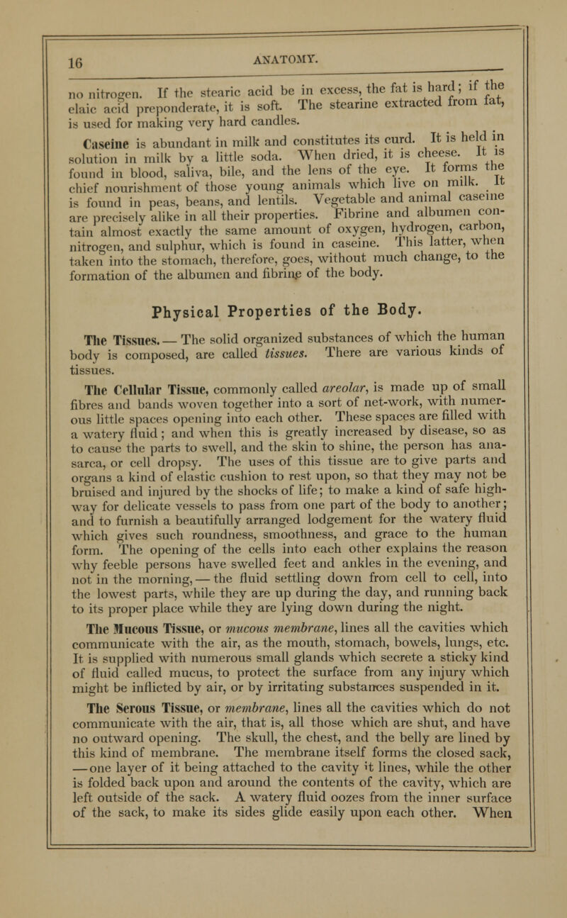 no nitrogen. If the stearic acid be in excess, the fat is hard; if the elaic acid preponderate, it is soft. The stearine extracted from fat, is used for making very hard candles. (;i seine is abundant in milk and constitutes its curd. It is held in solution in milk by a little soda. When dried, it is cheese. It is found in blood, saliva, bile, and the lens of the eye. It forms the chief nourishment of those young animals which live on milk. It is found in peas, beans, and lentils. Vegetable and animal caserne are precisely alike in all their properties. Fibrine and albumen con- tain almost exactly the same amount of oxygen, hydrogen, carbon, nitrogen, and sulphur, which is found in caseine. This latter, when taken into the stomach, therefore, goes, without much change, to the formation of the albumen and fibrins of the body. Physical Properties of the Body. The Tissues. The solid organized substances of which the human body is composed, are called tissues. There are various kinds of tissues. The Cellular Tissue, commonly called areolar, is made up of small fibres and bands woven together into a sort of net-work, with numer- ous little spaces opening into each other. These spaces are filled with a watery fluid; and when this is greatly increased by disease, so as to cause the parts to swell, and the skin to shine, the person has ana- sarca, or cell dropsy. The uses of this tissue are to give parts and organs a kind of elastic cushion to rest upon, so that they may not be bruised and injured by the shocks of life; to make a kind of safe high- way for delicate vessels to pass from one part of the body to another; and to furnish a beautifully arranged lodgement for the watery fluid which gives such roundness, smoothness, and grace to the human form. The opening of the cells into each other explains the reason why feeble persons have swelled feet and ankles in the evening, and not in the morning, — the fluid settling down from cell to cell, into the lowest parts, while they are up during the day, and running back to its proper place while they are lying down during the night. The Mucous Tissue, or mucous membrane, lines all the cavities which communicate with the air, as the mouth, stomach, bowels, lungs, etc. It is supplied with numerous small glands which secrete a sticky kind of fluid called mucus, to protect the surface from any injury which might be inflicted by air, or by irritating substances suspended in it. The Serous Tissue, or membrane, lines all the cavities which do not communicate with the air, that is, all those which are shut, and have no outward opening. The skull, the chest, and the belly are lined by this kind of membrane. The membrane itself forms the closed sack, — one layer of it being attached to the cavity it lines, while the other is folded back upon and around the contents of the cavity, which are left, outside of the sack. A watery fluid oozes from the inner surface of the sack, to make its sides glide easily upon each other. When