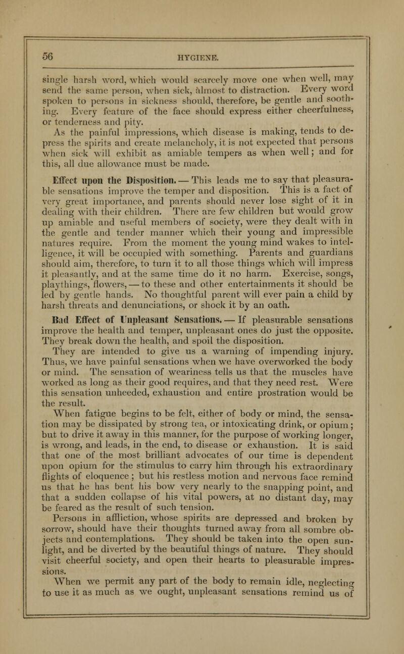 single harsh word, which would scarcely move one when well, may- send the same person, when sick, almost to distraction. Every word spoken to persons in sickness should, therefore, be gentle and sooth- ing. Every feature of the face should express either cheerfulness, or tenderness and pity. As the painful impressions, which disease is making, tends to de- press the spirits and create melancholy, it is not expected that persons when sick will exhibit as amiable tempers as when well; and for this, all due allowance must be made. Effect upon the Disposition.— This leads me to say that pleasura- ble sensations improve the temper and disposition. This is a fact of very great importance, and parents should never lose sight of it in dealing with their children. There are few children but would grow up amiable and useful members of society, were they dealt with in the gentle and tender manner which their young and impressible natures require. From the moment the young mind wakes to intel- ligence, it will be occupied with something. Parents and guardians should aim, therefore, to turn it to all those things which will impress it pleasantly, and at the same time do it no harm. Exercise, songs, playthings, flowers, — to these and other entertainments it should be led by gentle hands. No thoughtful parent will ever pain a child by harsh threats and denunciations, or shock it by an oath. Bad Effect of Unpleasant Sensations. — If pleasurable sensations improve the health and temper, unpleasant ones do just the opposite. They break down the health, and spoil the disposition. They are intended to give us a warning of impending injury. Thus, we have painful sensations when we have overworked the body or mind. The sensation of weariness tells us that the muscles have worked as long as their good requires, and that they need rest. Were this sensation unheeded, exhaustion and entire prostration would be the result. When fatigue begins to be felt, either of body or mind, the sensa- tion may be dissipated by strong tea, or intoxicating drink, or opium; but to drive it away in this manner, for the purpose of working longer, is wrong, and leads, in the end, to disease or exhaustion. It is said that one of the most brilliant advocates of our time is dependent upon opium for the stimulus to carry him through his extraordinary flights of eloquence ; but his restless motion and nervous face remind us that he has bent his bow very nearly to the snapping point, and that a sudden collapse of his vital powers, at no distant day, may be feared as the result of such tension. Persons in affliction, whose spirits are depressed and broken by sorrow, should have their thoughts turned away from all sombre ob- jects and contemplations. They should be taken into the open sun- light, and be diverted by the beautiful things of nature. They should visit cheerful society, and open their hearts to pleasurable impres- sions. When we permit any part of the body to remain idle, neglecting to use it as much as we ought, unpleasant sensations remind us of