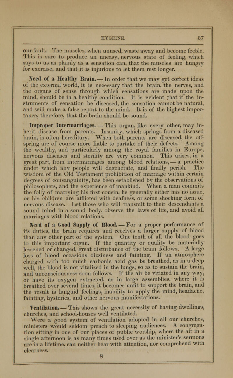 our fault. The muscles, when unused, waste away and become feeble. This is sure to produce an uneasy, nervous state of feeling, which says to us as plainly as a sensation can, that the muscles are hungry for exercise, and that it is injurious to let them rest longer. Need of a Healthy Brain.— In order that we may get correct ideas of the external world, it is necessary that the brain, the nerves, and the organs of sense through which sensations are made upon the mind, should be in a healthy condition. It is evident Jhat if the in- struments of sensation be diseased, the sensation cannot be natural, and will make a false report to the mind. It is of the highest impor- tance, therefore, that the brain should be sound. Improper Intermarriages. — This organ, like every other, may in- herit disease from parents. Insanity, which springs from a diseased brain, is often hereditary. When both parents are diseased, the off- spring are of course more liable to partake of their defects. Among the wealthy, and particularly among the royal families in Europe, nervous diseases and sterility are very common. This arises, in a great part, from intermarriages among blood relations, — a practice under which any people will degenerate, and finally perish. The wisdom of the Old Testament prohibition of marriage within certain degrees of consanguinity, has been established by the observations of philosophers, and the experience of mankind. When a man commits the folly of marrying his first cousin, he generally either has no issue, or his children are afflicted with deafness, or some shocking form of nervous disease. Let those who will transmit to their descendants a sound mind in a sound body, observe the laws of life, and avoid all marriages with blood relations. Need of a Good Supply of Blood. — For a proper performance of its duties, the brain requires and receives a larger supply of blood than any other part of the system. One tenth of all the blood goes to this important organ. If the quantity or quality be materially lessened or changed, great disturbance of the brain follows* A large loss of blood occasions dizziness and fainting. If an atmosphere charged with too much carbonic acid gas be breathed, as in a deep well, the blood is not vitalized in the lungs, so as to sustain the brain, and unconsciousness soon follows. If the air be vitiated in any way, or have its oxygen extracted, as in large assemblies, where it is breathed over several times, it becomes unfit to support the brain, and the result is languid feelings, inability to apply the mind, headache, fainting, hysterics, and other nervous manifestations. Ventilation. — This shows the great necessity of having dwellings, churches, and school-houses well ventilated. Were a good system of ventilation adopted in all our churches, ministers would seldom preach to sleeping audiences. A congrega- tion sitting in one of our places of public worship, where the air in a single afternoon is as many times used over as the minister's sermons are in a lifetime, can neither hear with attention, nor comprehend with clearness. 8