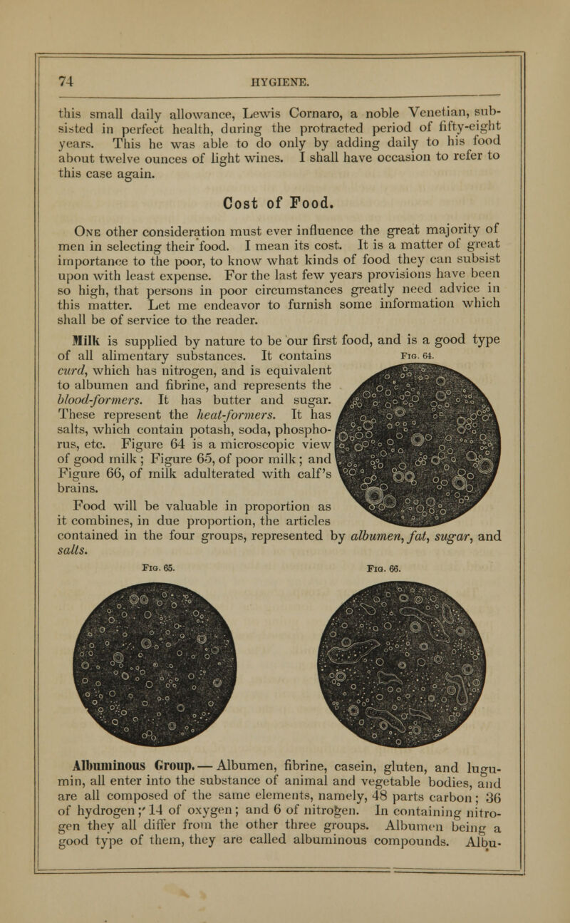 this small daily allowance, Lewis Cornaro, a noble Venetian, sub- sisted in perfect health, during the protracted period of fifty-eight years. This he was able to do only by adding daily to his food about twelve ounces of light wines. I shall have occasion to refer to this case again. Cost of Food. Oxe other consideration must ever influence the great majority of men in selecting their food. I mean its cost. It is a matter of great importance to the poor, to know what kinds of food they can subsist upon with least expense. For the last few years provisions have been so high, that persons in poor circumstances greatly need advice in this matter. Let me endeavor to furnish some information which shall be of service to the reader. Milk is supplied by nature to be bur first food, and is a good type of all alimentary substances. It contains fig. 64. curd, which has nitrogen, and is equivalent to albumen and fibrine, and represents the blood-formers. It has butter and sugar. These represent the heat-formers. It has salts, which contain potash, soda, phospho- rus, etc. Figure 64 is a microscopic view] of good milk ; Figure 65, of poor milk; and Figure 66, of milk adulterated with calf's brains. o n° °o OZa ■ . O o l« °o°' Food will be valuable in proportion as it combines, in due proportion, the articles contained in the four groups, represented by albumen, fat, sugar, and salts. Fig. 65. Fig. Albuminous Group.— Albumen, fibrine, casein, gluten, and luo-u- min, all enter into the substance of animal and vegetable bodies, and are all composed of the same elements, namely, 48 parts carbon ■ 36 of hydrogen ;' 14 of oxygen; and 6 of nitrogen. In containing nitro- gen they all differ from the other three groups. Albumen being a good type of them, they are called albuminous compounds. Albu-