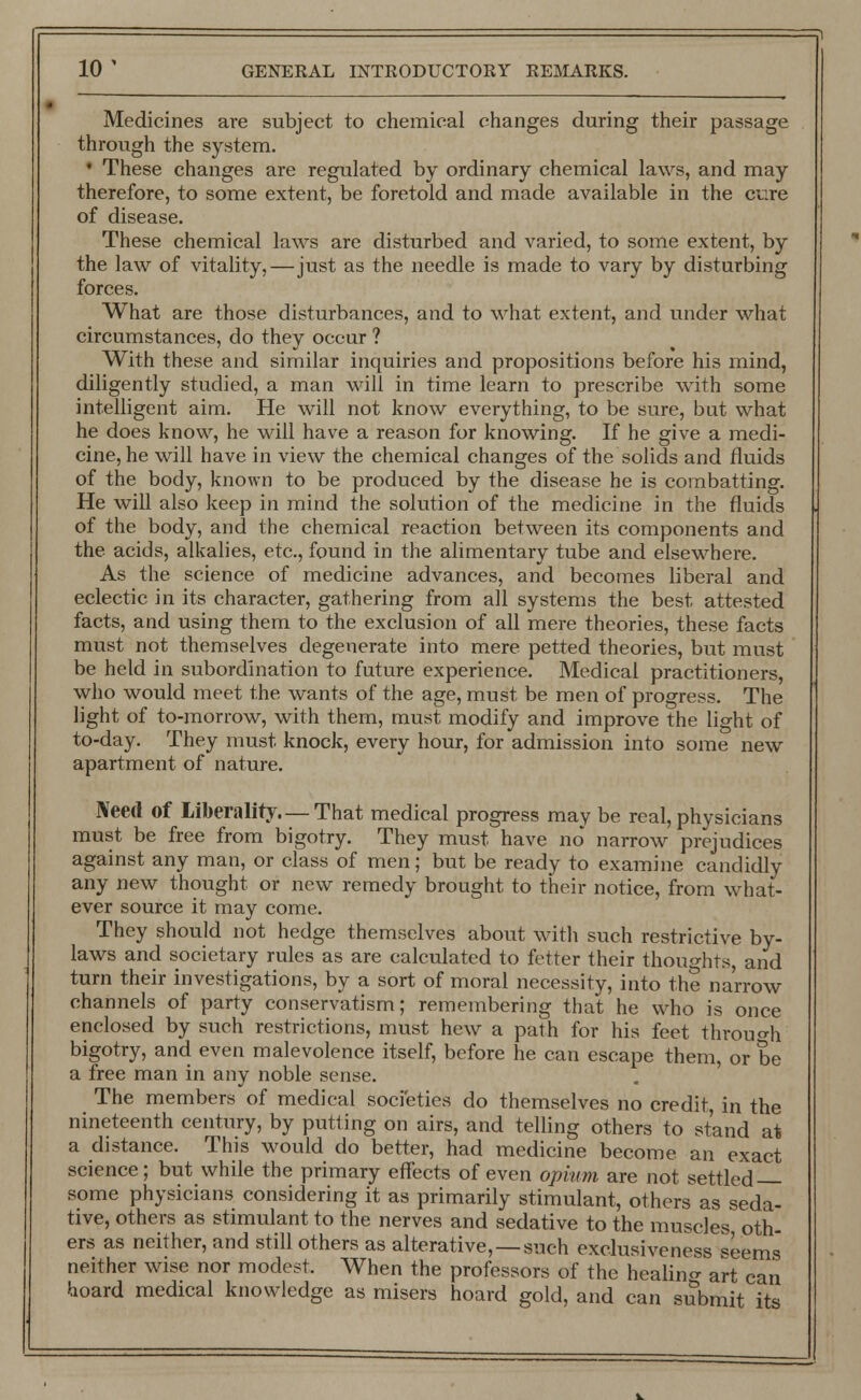 Medicines are subject to chemical changes during their passage through the system. * These changes are regulated by ordinary chemical laws, and may therefore, to some extent, be foretold and made available in the cure of disease. These chemical laws are disturbed and varied, to some extent, by the law of vitality,—just as the needle is made to vary by disturbing forces. What are those disturbances, and to what extent, and under what circumstances, do they occur ? With these and similar inquiries and propositions before his mind, diligently studied, a man will in time learn to prescribe with some intelligent aim. He will not know everything, to be sure, but what he does know, he will have a reason for knowing. If he give a medi- cine, he will have in view the chemical changes of the solids and fluids of the body, known to be produced by the disease he is combatting. He will also keep in mind the solution of the medicine in the fluids of the body, and the chemical reaction between its components and the acids, alkalies, etc., found in the alimentary tube and elsewhere. As the science of medicine advances, and becomes liberal and eclectic in its character, gathering from all systems the best attested facts, and using them to the exclusion of all mere theories, these facts must not themselves degenerate into mere petted theories, but must be held in subordination to future experience. Medical practitioners, who would meet the wants of the age, must be men of progress. The light of to-morrow, with them, must modify and improve the light of to-day. They must knock, every hour, for admission into some new apartment of nature. Need of Liberality—That medical progress may be real, physicians must be free from bigotry. They must have no narrow prejudices against any man, or class of men; but be ready to examine candidly any new thought or new remedy brought to their notice, from what- ever source it may come. They should not hedge themselves about with such restrictive by- laws and societary rules as are calculated to fetter their thoughts, and turn their investigations, by a sort of moral necessity, into the narrow channels of party conservatism; remembering that he who is once enclosed by such restrictions, must hew a path for his feet throuo-h bigotry, and even malevolence itself, before he can escape them, or be a free man in any noble sense. The members of medical societies do themselves no credit, in the nineteenth century, by putting on airs, and telling others to stand at a distance. This would do better, had medicine become an exact science; but while the primary effects of even opium are not settled some physicians considering it as primarily stimulant, others as seda- tive, others as stimulant to the nerves and sedative to the muscles oth- ers as neither, and still others as alterative, —such exclusiveness <iems neither wise nor modest. When the professors of the healing art can hoard medical knowledge as misers hoard gold, and can submit its