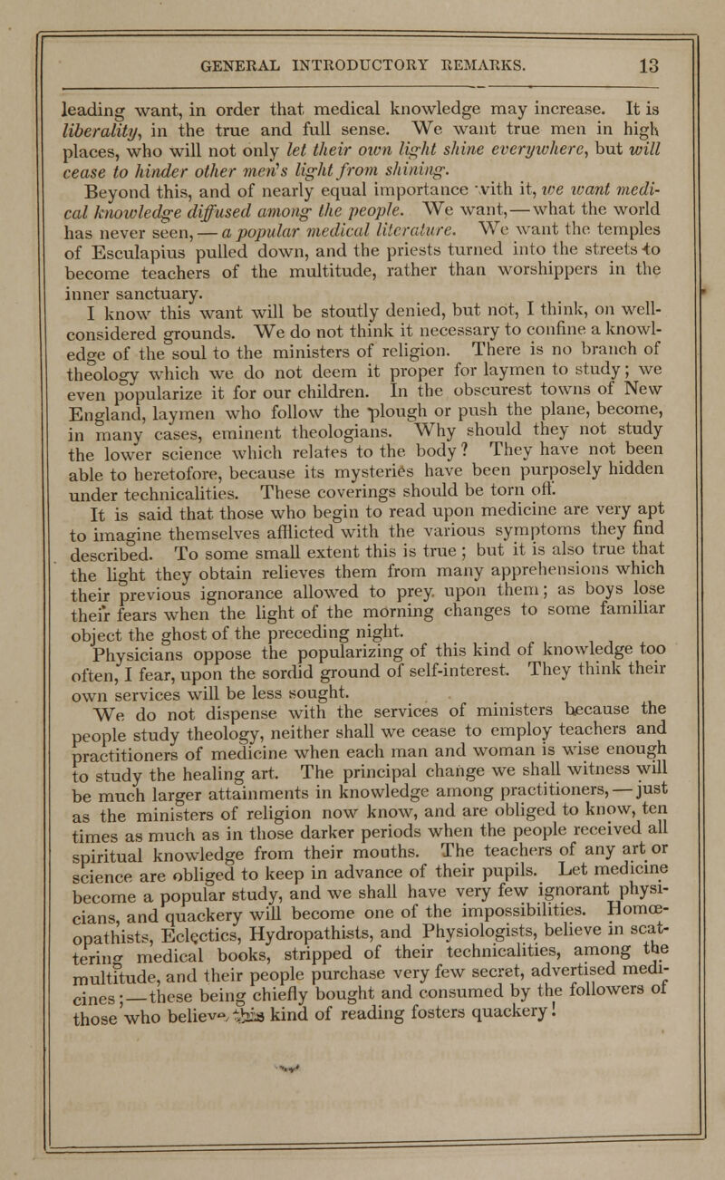 leading want, in order that medical knowledge may increase. It is liberality, in the true and full sense. We want true men in high places, who will not only let their own light shine everywhere, but will cease to hinder other men's light from shining. Beyond this, and of nearly equal importance with it, v)e want medi- cal knowledge diffused among the people. We want,—what the world has never seen, — a popular medical literature. We want the temples of Esculapius pulled down, and the priests turned into the streets -to become teachers of the multitude, rather than worshippers in the inner sanctuary. I know this want will be stoutly denied, but not, I think, on well- considered grounds. We do not think it necessary to confine a knowl- edge of the soul to the ministers of religion. There is no branch of theology which we do not deem it proper for laymen to study; we even popularize it for our children. In the obscurest towns of New England, laymen who follow the -plough or push the plane, become, in many cases, eminent theologians. Why should they not study the lower science which relates to the body ? They have not been able to heretofore, because its mysteries have been purposely hidden under technicalities. These coverings should be torn oft. It is said that those who begin to read upon medicine are very apt to imagine themselves afflicted with the various symptoms they find described. To some small extent this is true ; but it is also true that the light they obtain relieves them from many apprehensions which their previous ignorance allowed to prey, upon them; as boys lose their fears when the light of the morning changes to some familiar object the ghost of the preceding night. Physicians oppose the popularizing of this kind of knowledge too often, I fear, upon the sordid ground of self-interest. They think their own services will be less sought. We do not dispense with the services of ministers because the people study theology, neither shall we cease to employ teachers and practitioners of medicine when each man and woman is wise enough to study the healing art. The principal change we shall witness will be much larger attainments in knowledge among practitioners, — just as the ministers of religion now know, and are obliged to know, ten times as much as in those darker periods when the people received all spiritual knowledge from their mouths. The teachers of any art or science are obliged to keep in advance of their pupils. Let medicine become a popular study, and we shall have very few ignorant physi- cians and quackery will become one of the impossibilities. Homce- opathists, Eclectics, Hydropathics, and Physiologists, believe in scat- tering medical books, stripped of their technicalities, among the multitude, and their people purchase very few secret, advertised medi- cines;—these being chiefly bought and consumed by the followers ot those'who believe, #bb kind of reading fosters quackery!