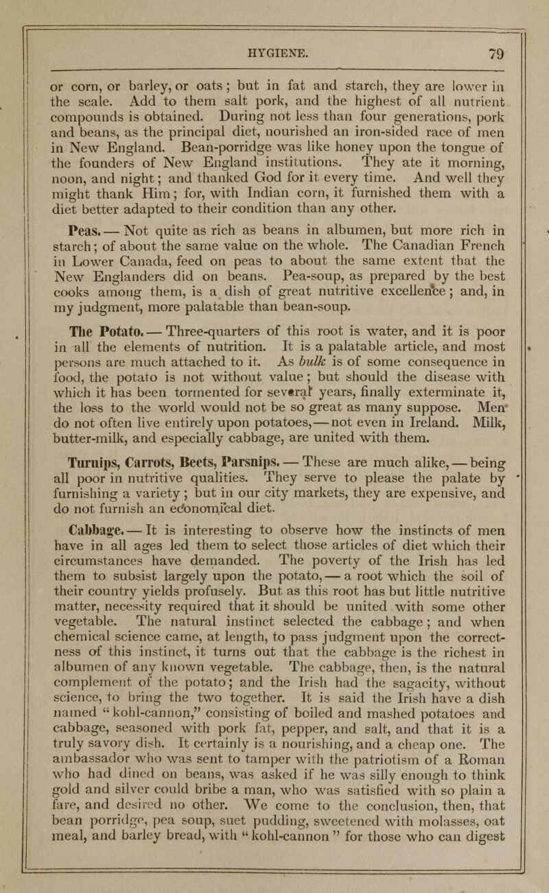 or corn, or barley, or oats ; but in fat and starch, they are lower in the scale. Add to them salt pork, and the highest of all nutrient compounds is obtained. During not less than four generations, pork and beans, as the principal diet, nourished an iron-sided race of men in New England. Bean-porridge was like honey upon the tongue of the founders of New England institutions. They ate it morning, noon, and night; and thanked God for it every time. And well they might thank Him; for, with Indian corn, it furnished them with a diet better adapted to their condition than any other. Peas. — Not quite as rich as beans in albumen, but more rich in starch; of about the same value on the whole. The Canadian French in Lower Canada, feed on peas to about the same extent that the New Englanders did on beans. Pea-soup, as prepared by the best cooks among them, is a dish of great nutritive excellence; and, in my judgment, more palatable than bean-soup. The Potato. — Three-quarters of this root is water, and it is poor in all the elements of nutrition. It is a palatable article, and most persons are much attached to it. As bulk is of some consequence in food, the potato is not without value; but should the disease with which it has been tormented for severaf years, finally exterminate it, the loss to the world would not be so great as many suppose. Men* do not often live entirely upon potatoes,—not even in Ireland. Milk, butter-milk, and especially cabbage, are united with them. Turnips, Carrots, Beets, Parsnips. — These are much alike, — being all poor in nutritive qualities. They serve to please the palate by furnishing a variety ; but in our city markets, they are expensive, and do not furnish an economical diet. Cabbage. — It is interesting to observe how the instincts of men have in all ages led them to select those articles of diet which their circumstances have demanded. The poverty of the Irish has led them to subsist largely upon the potato,— a root which the soil of their country yields profusely. But as this root has but little nutritive matter, necessity required that it should be united with some other vegetable. The natural instinct selected the cabbage; and when chemical science came, at length, to pass judgment upon the correct- ness of this instinct, it turns out that the cabbage is the richest in albumen of any known vegetable. The cabbage, then, is the natural complement of the potato; and the Irish had the sagacity, without science, to bring the two together. It is said the Irish have a dish named kohl-cannon, consisting of boiled and mashed potatoes and cabbage, seasoned with pork fat, pepper, and salt, and that it is a truly savory dish. It certainly is a nourishing, and a cheap one. The ambassador who was sent to tamper with the patriotism of a Roman who had dined on beans, was asked if he was silly enough to think gold and silver could bribe a man, who was satisfied with so plain a fare, and desired no other. We come to the conclusion, then, that bean porridge, pea soup, suet pudding, sweetened with molasses, oat meal, and barley bread, with  kohl-cannon  for those who can digest