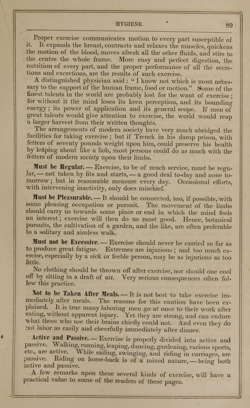 Proper exercise communicates motion to every part susceptible of it. It expands the breast, contracts and relaxes the muscles, quickens the motion of the blood, moves afresh all the other fluids, and stirs to the centre the whole frame. More easy and perfect digestion, the nutrition of every part, and the proper performance of all the secre- tions and excretions, are the results of such exercise. A distinguished physician said :  I know not which is most neces- sary to the support of the human frame, food or motion. Some of the finest talents in the world are probably lost for the want of exercise ; for without it the mind loses its keen perception, and its bounding energy; its power of application and its general scope. If men of great talents would give attention to exercise, the world would reap a larger harvest from their written thoughts. The arrangements of modern society have very much abridged the facilities for taking exercise ; but if Trenck in his damp prison, with fetters of seventy pounds weight upon him, could preserve his health by leaping about like a lioh, most persons could do as much with the fetters of modern society upon their limbs. Must be Regular. — Exercise, to be of much service, must be regu- lar,— not taken by fits and starts, — a good deal to-day and none to- morrow ; but in reasonable measure every day. Occasional efforts, with intervening inactivity, only does mischief. Must be Pleasurable. — It should be connected, too, if possible, with some pleasing occupation or pursuit. The movement of the limbs should carry us towards some place or end in which the mind feels an interest; exercise will then do us most good. Hence, botanical pursuits, the cultivation of a garden, and the like, are often preferable to a solitary and aimless walk. Must not be Excessive. — Exercise should never be carried so far as to produce great fatigue. Extremes are injurious ; and too much ex- ercise, especially by a sick or feeble person, may be as injurious as too little. No clothing should be thrown off after exercise, nor should one cool off by sitting in a draft of air. Very serious consequences often fol- low this practice. Not to be Taken After Meals. —It is not best to take exercise im- mediately after meals. The reasons for this caution have been ex- plained. It is true many laboring men go at once to their work after eating, without apparent injury. Yet they are strong, and can endure what those who use their brains chiefly could not. And even they do not labor as easily and cheerfully immediately after dinner. Active and Passive. —Exercise is properly divided into active and passive. Walking, running, leaping, dancing, gardening, various sports, etc., are active. While sailing, swinging, and riding in carriages, are passive. Riding on horse-back is of a mixed nature, —being both active and passive. A few remarks upon these several kinds of exercise, will have a practical value to some of the readers of these pages. __jj