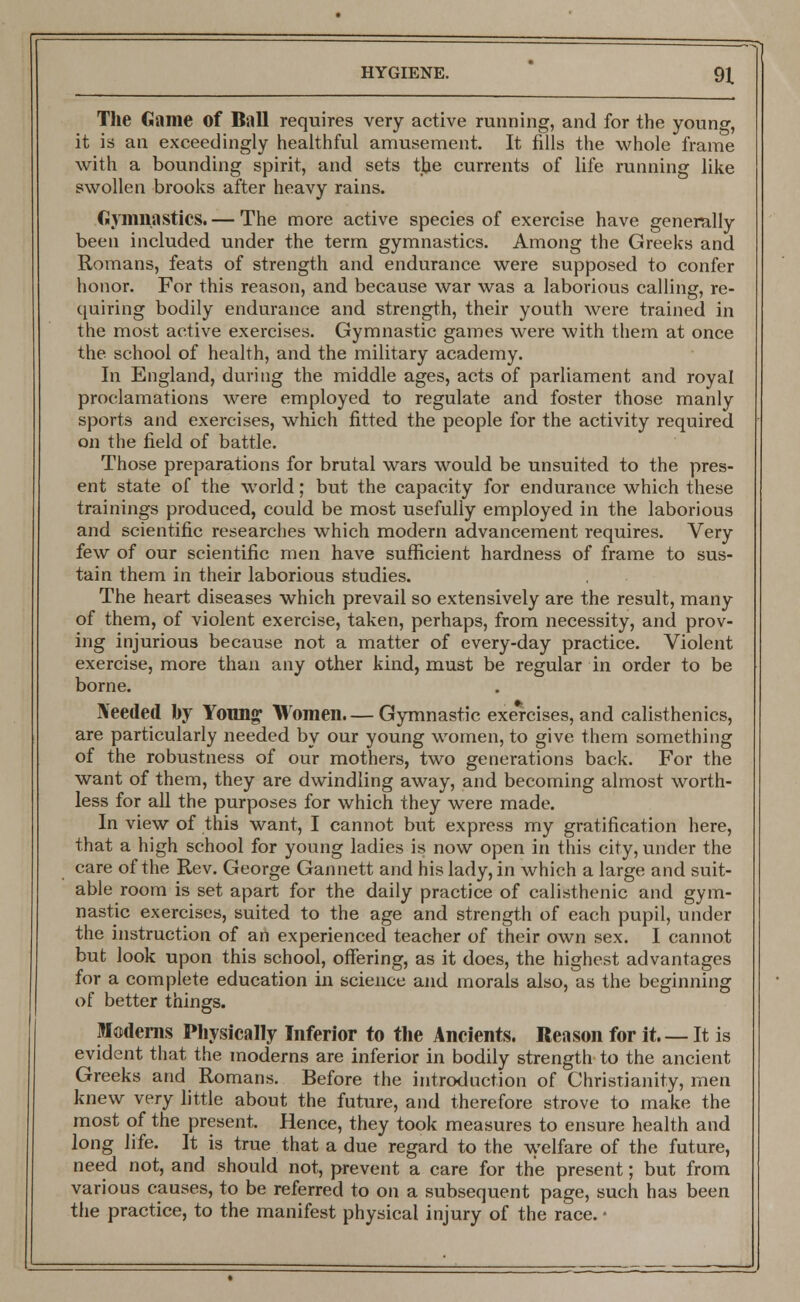 The Game of Ball requires very active running, and for the young, it is an exceedingly healthful amusement. It fills the whole frame with a bounding spirit, and sets the currents of life running like swollen brooks after heavy rains. Gymnastics. — The more active species of exercise have generally been included under the term gymnastics. Among the Greeks and Romans, feats of strength and endurance were supposed to confer honor. For this reason, and because war was a laborious calling, re- quiring bodily endurance and strength, their youth were trained in the most active exercises. Gymnastic games were with them at once the school of health, and the military academy. In England, during the middle ages, acts of parliament and royal proclamations were employed to regulate and foster those manly sports and exercises, which fitted the people for the activity required on the field of battle. Those preparations for brutal wars would be unsuited to the pres- ent state of the world; but the capacity for endurance which these trainings produced, could be most usefully employed in the laborious and scientific researches which modern advancement requires. Very few of our scientific men have sufficient hardness of frame to sus- tain them in their laborious studies. The heart diseases which prevail so extensively are the result, many of them, of violent exercise, taken, perhaps, from necessity, and prov- ing injurious because not a matter of every-day practice. Violent exercise, more than any other kind, must be regular in order to be borne. Needed by Young Women.— Gymnastic exercises, and calisthenics, are particularly needed by our young women, to give them something of the robustness of our mothers, two generations back. For the want of them, they are dwindling away, and becoming almost worth- less for all the purposes for which they were made. In view of this want, I cannot but express my gratification here, that a high school for young ladies is now open in this city, under the care of the Rev. George Gannett and his lady, in which a large and suit- able room is set apart for the daily practice of calisthenic and gym- nastic exercises, suited to the age and strength of each pupil, under the instruction of an experienced teacher of their own sex. I cannot but look upon this school, offering, as it does, the highest advantages for a complete education in science and morals also, as the beginning of better things. Moderns Physically Inferior to the Ancients. Reason for it It is evident that the moderns are inferior in bodily strength to the ancient Greeks and Romans. Before the introduction of Christianity, men knew very little about the future, and therefore strove to make the most of the present. Hence, they took measures to ensure health and long life. It is true that a due regard to the welfare of the future, need not, and should not, prevent a care for the present; but from various causes, to be referred to on a subsequent page, such has been the practice, to the manifest physical injury of the race. •