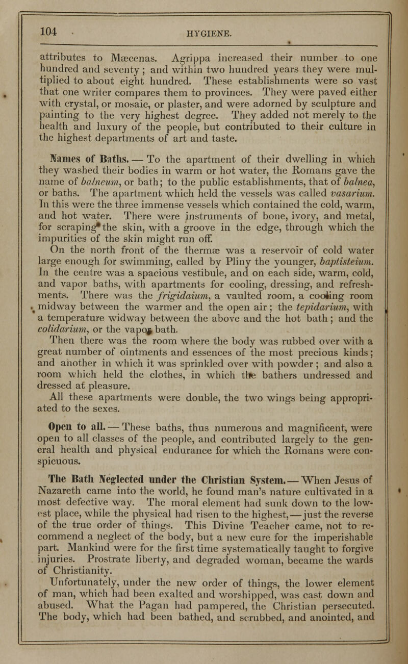 attributes to Maecenas. Agrippa increased their number to one hundred and seventy; and within two hundred years they were mul- tiplied to about eight hundred. These establishments were so vast that one writer compares them to provinces. They were paved either with crystal, or mosaic, or plaster, and were adorned by sculpture and painting to the very highest degree. They added not merely to the health and luxury of the people, but contributed to their culture in the highest departments of art and taste. Names of Baths. — To the apartment of their dwelling in which they washed their bodies in warm or hot water, the Romans gave the name of balneum, or bath; to the public establishments, that of balnea, or baths. The apartment which held the vessels was called vasarium. In this were the three immense vessels which contained the cold, warm, and hot water. There were instruments of bone, ivory, and metal, for scraping* the skin, with a groove in the edge, through which the impurities of the skin might run off. On the north front of the thermae was a reservoir of cold water large enough for swimming, called by Pliny the younger, baptisteium. In the centre was a spacious vestibule, and on each side, warm, cold, and vapor baths, with apartments for cooling, dressing, and refresh- ments. There was the frigidaium, a vaulted room, a coofcng room I midway between the warmer and the open air ; the tepidarium, with a temperature widway between the above and the hot bath ; and the colidarium, or the vapqj bath. Then there was the room where the body was rubbed over with a great number of ointments and essences of the most precious kinds; and another in which it was sprinkled over with powder ; and also a room which held the clothes, in which trie bathers undressed and dressed at pleasure. All these apartments were double, the two wings being appropri- ated to the sexes. Open to all. — These baths, thus numerous and magnificent, were open to all classes of the people, and contributed largely to the gen- eral health and physical endurance for which the Romans were con- spicuous. The Bath Neglected under the Christian System.—When Jesus of Nazareth came into the world, he found man's nature cultivated in a most defective way. The moral element had sunk down to the low- est place, while the physical had risen to the highest,—just the reverse of the true order of things. This Divine Teacher came, not to re- commend a neglect of the body, but a new cure for the imperishable part. Mankind were for the first time systematically taught to forgive injuries. Prostrate liberty, and degraded woman, became the wards of Christianity. Unfortunately, under the new order of things, the lower element of man, which had been exalted and worshipped, was cast down and abused. What the Pagan had pampered, the Christian persecuted. The body, which had been bathed, and scrubbed, and anointed, and