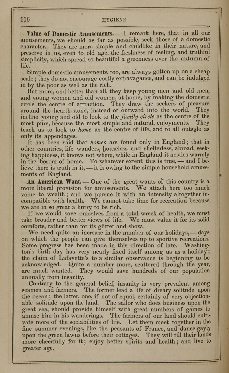 Value of Domestic Amusements. — I remark here, that in all our amusements, we should as far as possible, seek those of a domestic character. They are more simple and childlike in their nature, and preserve in us, even to old age, the freshness of feeling, and truthful simplicity, which spread so beautiful a greenness over the autumn of life. Simple domestic amusements, too, are always gotten up on a cheap scale; they do not encourage costly extravagance, and can be indulged in by the poor as well as the rich. But more, and better than all, they keep young men and old men, and young women and old women, at home, by making the domestic circle the centre of attraction. They draw the seekers of pleasure around the hearth-stone, instead of outward into the world. They incline young and old to look to the family circle as the centre of the most pure, because the most simple and natural, enjoyments. They teach us to look to home as the centre of life, and to all outside as only its appendages. It has been said that homes are found only in England; that in other countries, life wanders, houseless and shelterless, abroad, seek- ing happiness, it knows not where, while in England it nestles warmly in the bosom of home. To whatever extent this is true, — and I be- lieve there is truth in it, — it is owing to the simple household amuse- ments of England. An American Want. — One of the great wants of this country is a more liberal provision for amusements. We attach here too much value to wealth; and we pursue it with an intensity altogether in- compatible with health. We cannot take time for recreation because we are in so great a hurry to be rich. If we would save ourselves from a total wreck of health, we must take broader and better views of life. We must value it for its solid comforts, rather than for its glitter and show. We need quite an increase in the number of our holidays, — days on which the people can give themselves up to sportive recreations. Some progress has been made in this direction of late. Washing- ton's birth day has very nearly fixed itself among us as a holiday; the claim of Lafayette's to a similar observance is beginning to be acknowledged. Quite a number more, scattered through the year, are much wanted. They would save hundreds of our population annually from insanity. Contrary to the general belief, insanity is very prevalent among seamen and farmers. The former lead a life of dreary solitude upon the ocean ; the latter, one, if not of equal, certainly of very objection- able solitude upon the land. The sailor who does business upon the great sea, should provide himself with great numbers of games to amuse him in his wanderings. The farmers of our land should culti- vate more of the sociabilities of life. Let them meet together in the fine summer evenings, like the peasants of France, and dance gayly upon the green lawns before their cottages. They will till their lands more cheerfully for it; enjoy better spirits and health; and live to greater age.