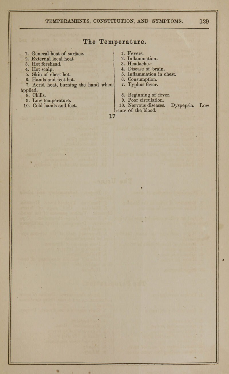The Temperature. 1. General heat of surface. 2. External local heat. 3. Hot forehead. 4. Hot scalp. 5. Skin of chest hot. 6. Hands and feet hot. 7. Acrid heat, burning the hand when applied. 8. Chills. 9. Low temperature. 17 1. Fevers. 2. Inflammation. 3. Headache.* 4. Disease of brain. 5. Inflammation in chest. 6. Consumption. 7. Typhus fever. 8. Beginning of fever. 9. Poor circulation. state of the blood.
