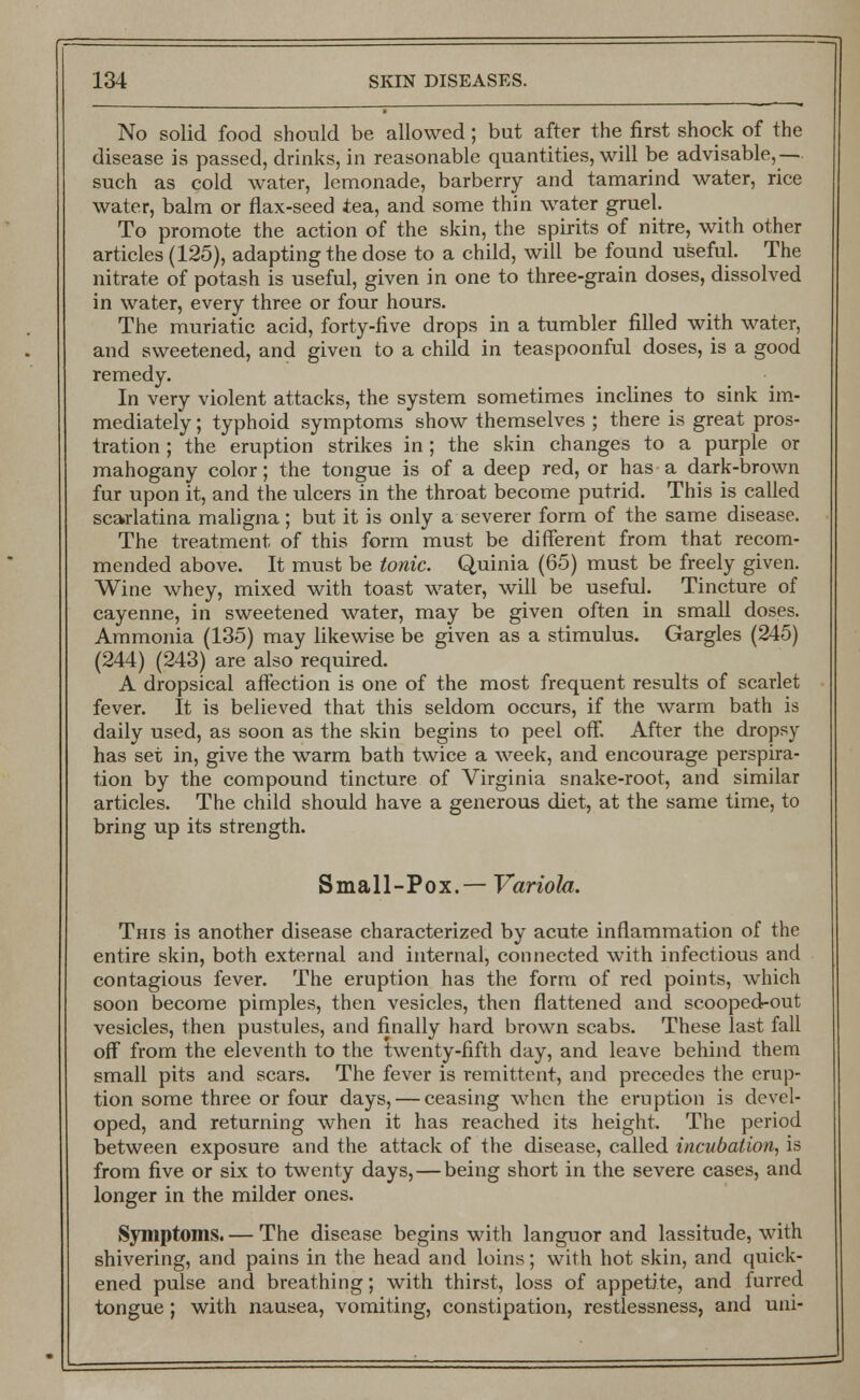 No solid food should be allowed; but after the first shock of the disease is passed, drinks, in reasonable quantities, will be advisable,— such as cold water, lemonade, barberry and tamarind water, rice water, balm or flax-seed tea, and some thin water gruel. To promote the action of the skin, the spirits of nitre, with other articles (125), adapting the dose to a child, will be found useful. The nitrate of potash is useful, given in one to three-grain doses, dissolved in water, every three or four hours. The muriatic acid, forty-five drops in a tumbler filled with water, and sweetened, and given to a child in teaspoonful doses, is a good remedy. In very violent attacks, the system sometimes inclines to sink im- mediately ; typhoid symptoms show themselves ; there is great pros- tration ; the eruption strikes in; the skin changes to a purple or mahogany color; the tongue is of a deep red, or has a dark-brown fur upon it, and the ulcers in the throat become putrid. This is called scarlatina maligna; but it is only a severer form of the same disease. The treatment of this form must be different from that recom- mended above. It must be tonic. Quinia (65) must be freely given. Wine whey, mixed with toast water, will be useful. Tincture of cayenne, in sweetened water, may be given often in small doses. Ammonia (135) may likewise be given as a stimulus. Gargles (245) (244) (243) are also required. A dropsical affection is one of the most frequent results of scarlet fever. It is believed that this seldom occurs, if the warm bath is daily used, as soon as the skin begins to peel off. After the dropsy has set in, give the warm bath twice a week, and encourage perspira- tion by the compound tincture of Virginia snake-root, and similar articles. The child should have a generous diet, at the same time, to bring up its strength. Small-Pox.— Variola. This is another disease characterized by acute inflammation of the entire skin, both external and internal, connected with infectious and contagious fever. The eruption has the form of red points, which soon become pimples, then vesicles, then flattened and scooped-out vesicles, then pustules, and finally hard brown scabs. These last fall off from the eleventh to the twenty-fifth day, and leave behind them small pits and scars. The fever is remittent, and precedes the erup- tion some three or four days, — ceasing when the eruption is devel- oped, and returning when it has reached its height. The period between exposure and the attack of the disease, called incubation, is from five or six to twenty days, — being short in the severe cases, and longer in the milder ones. Symptoms. — The disease begins with languor and lassitude, with shivering, and pains in the head and loins; with hot skin, and quick- ened pulse and breathing; with thirst, loss of appetite, and furred tongue; with nausea, vomiting, constipation, restlessness, and uni-