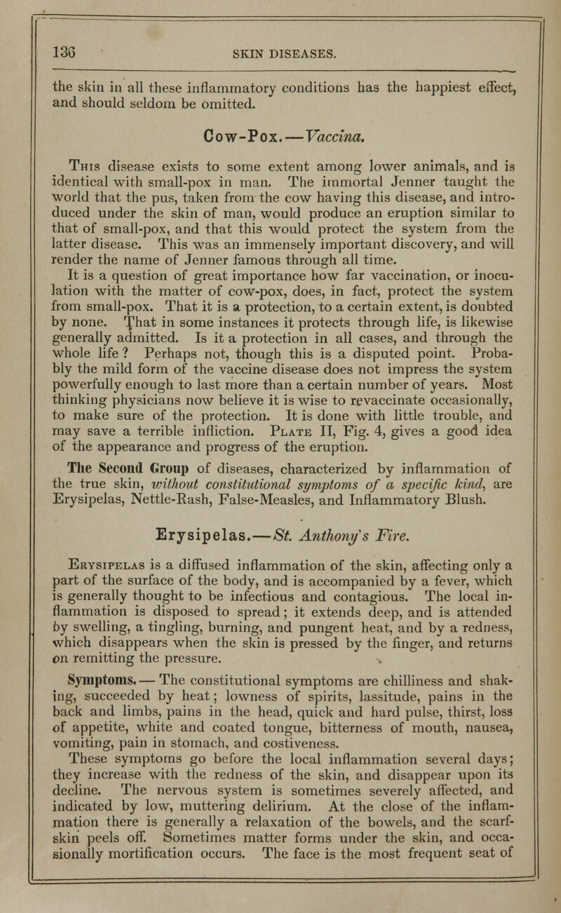 the skin in all these inflammatory conditions has the happiest effect, and should seldom be omitted. Cow-Pox.—Vaccina. This disease exists to some extent among lower animals, and is identical with small-pox in man. The immortal Jenner taught the world that the pus, taken from the cow having this disease, and intro- duced under the skin of man, would produce an eruption similar to that of small-pox, and that this would protect the system from the latter disease. This was an immensely important discovery, and will render the name of Jenner famous through all time. It is a question of great importance how far vaccination, or inocu- lation with the matter of cow-pox, does, in fact, protect the system from small-pox. That it is a protection, to a certain extent, is doubted by none. ^hat in some instances it protects through life, is likewise generally admitted. Is it a protection in all cases, and through the whole life ? Perhaps not, though this is a disputed point. Proba- bly the mild form of the vaccine disease does not impress the system powerfully enough to last more than a certain number of years. Most thinking physicians now believe it is wise to revaccinate occasionally, to make sure of the protection. It is done with little trouble, and may save a terrible infliction. Plate II, Fig. 4, gives a good idea of the appearance and progress of the eruption. The Second Group of diseases, characterized by inflammation of the true skin, without constitutional symptoms of a specific kind, are Erysipelas, Nettle-Rash, False-Measles, and Inflammatory Blush. Erysipelas.—St. Anthony's Fire. Erysipelas is a diffused inflammation of the skin, affecting only a part of the surface of the body, and is accompanied by a fever, which is generally thought to be infectious and contagious. The local in- flammation is disposed to spread; it extends deep, and is attended by swelling, a tingling, burning, and pungent heat, and by a redness, which disappears when the skin is pressed by the finger, and returns on remitting the pressure. Symptoms.— The constitutional symptoms are chilliness and shak- ing, succeeded by heat; lowness of spirits, lassitude, pains in the back and limbs, pains in the head, quick and hard pulse, thirst, loss of appetite, white and coated tongue, bitterness of mouth, nausea, vomiting, pain in stomach, and costiveness. These symptoms go before the local inflammation several days; they increase with the redness of the skin, and disappear upon its decline. The nervous system is sometimes severely affected, and indicated by low, muttering delirium. At the close of the inflam- mation there is generally a relaxation of the bowels, and the scarf- skin peels off. Sometimes matter forms under the skin, and occa- sionally mortification occurs. The face is the most frequent seat of