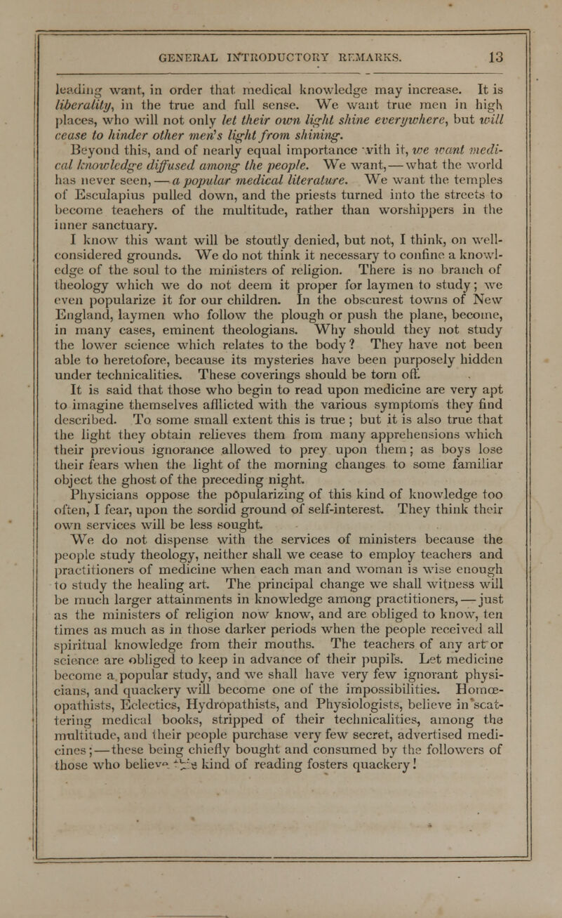 leading want, in order that, medical knowledge may increase. It is liberality, in the true and full sense. We want true men in high places, who will not only let their own light shine everywhere, but will cease to hinder other men's light from shining. Beyond this, and of nearly equal importance with it, vie want medi- cal knowledge diffused among the people. We want, — what the world has never seen, — a popular medical literature. We want the temples of Esculapius pulled down, and the priests turned into the streets to become teachers of the multitude, rather than worshippers in the inner sanctuary. I know this want will be stoutly denied, but not, I think, on well- considered grounds. We do not think it necessary to confine a knowl- edge of the soul to the ministers of religion. There is no branch of theology which we do not deem it proper for laymen to study; we even popularize it for our children. In the obscurest towns of New England, laymen who follow the plough or push the plane, become, in many cases, eminent theologians. Why should they not study the lower science which relates to the body ? They have not been able to heretofore, because its mysteries have been purposely hidden under technicalities. These coverings should be torn oft. It is said that those who begin to read upon medicine are very apt to imagine themselves afllicted with the various symptoms they find described. To some small extent this is true ; but it is also true that the light they obtain relieves them from many apprehensions which their previous ignorance allowed to prey upon them; as boys lose their fears when the light of the morning changes to some familiar object the ghost of the preceding night. Physicians oppose the popularizing of this kind of knowledge too often, I fear, upon the sordid ground of self-interest. They think their own services will be less sought. We do not dispense with the services of ministers because the people study theology, neither shall we cease to employ teachers and practitioners of medicine when each man and woman is wise enough to study the healing art. The principal change we shall witness will be much larger attainments in knowledge among practitioners,—just as the ministers of religion now know, and are obliged to know, ten times as much as in those darker periods when the people received all spiritual knowledge from their mouths. The teachers of any art'or science are obliged to keep in advance of their pupil's. Let medicine become a. popular study, and we shall have very few ignorant physi- cians, and quackery will become one of the impossibilities. Homce- opathists, Eclectics, Hydropathists, and Physiologists, believe in*scat- tering medical books, stripped of their technicalities, among the multitude, and their people purchase very few secret, advertised medi- cines;—these being chiefly bought and consumed by the followers of those who believe t^g kind of reading fosters quackery!