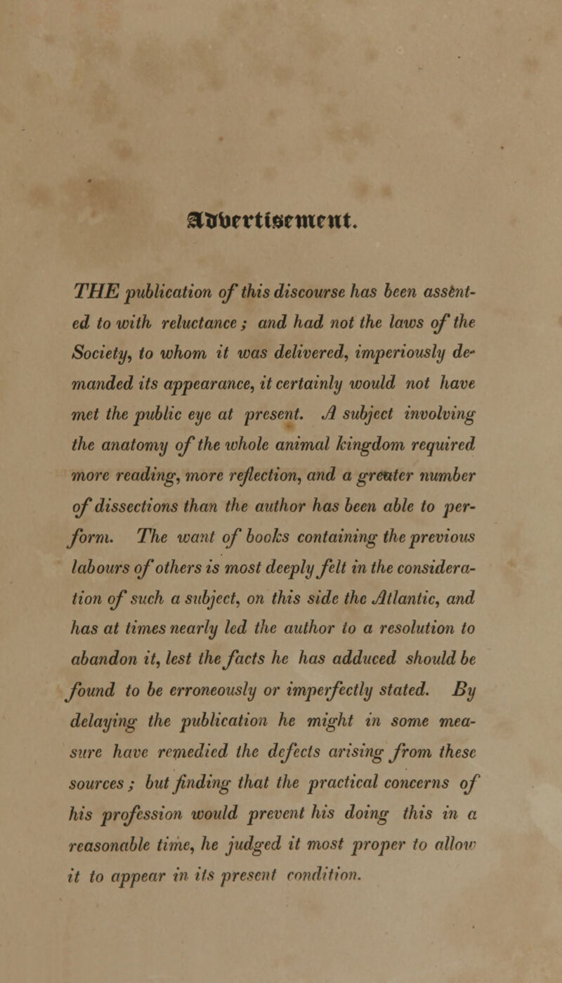 THE publication of this discourse has been assent- ed to with reluctance ; and had not the laws of the Society, to whom it was delivered, imperiously de- manded its appearance, it certainly would not have met the public eye at 'present. A subject involving the anatomy of the whole animal kingdom required more reading, more refection, and a greater number of dissections than the author has been able to per- form. The want of books containing the previous labours of others is most deeply felt in the considera- tion of such a subject, on this side the Atlantic, and has at times nearly led the author to a resolution to abandon it, lest the facts he has adduced should be found to be erroneously or imperfectly stated. By delaying the publication he might in some mea- sure have remedied the defects arising from these sources ; but finding that the practical concerns of his profession would prevent his doing this in a reasonable time, he judged it most proper to alloy- it to appear in its present conditio)}.